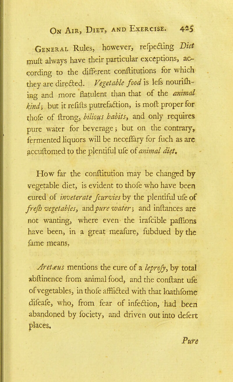 General Rules, however, refpeaing Diet muft always have their particular exceptions, ac- cording to the different conftitutions for which they are directed. Vegetable food is lefs nourilh- ing and more flatulent than that of the animal kindbut it refills putrefaction, is moil proper for thole of ftrong, bilious habits, and only requires pure water for beverage; but on the contrary, fermented liquors will be neceffary for fuch as are accuftomed to the plentiful ufe of animal diet. How far the conftitution may be changed by vegetable diet, is evident to thofe who have been cured of inveterate Jcurvies by the plentiful ufe of frejh vegetables3 and pure water; and inftances are not wanting, where even the irafcible paflions have been, in a great meafure, fubdued by the fame means. jiretaus mentions the cure of a leprofy, by total abftinence from animal food, and the conftant ufe of vegetables, in thofe afflicted with that loathfome difeafe, who, from fear of infection, had been abandoned by fociety, and driven out into defert places. Pure