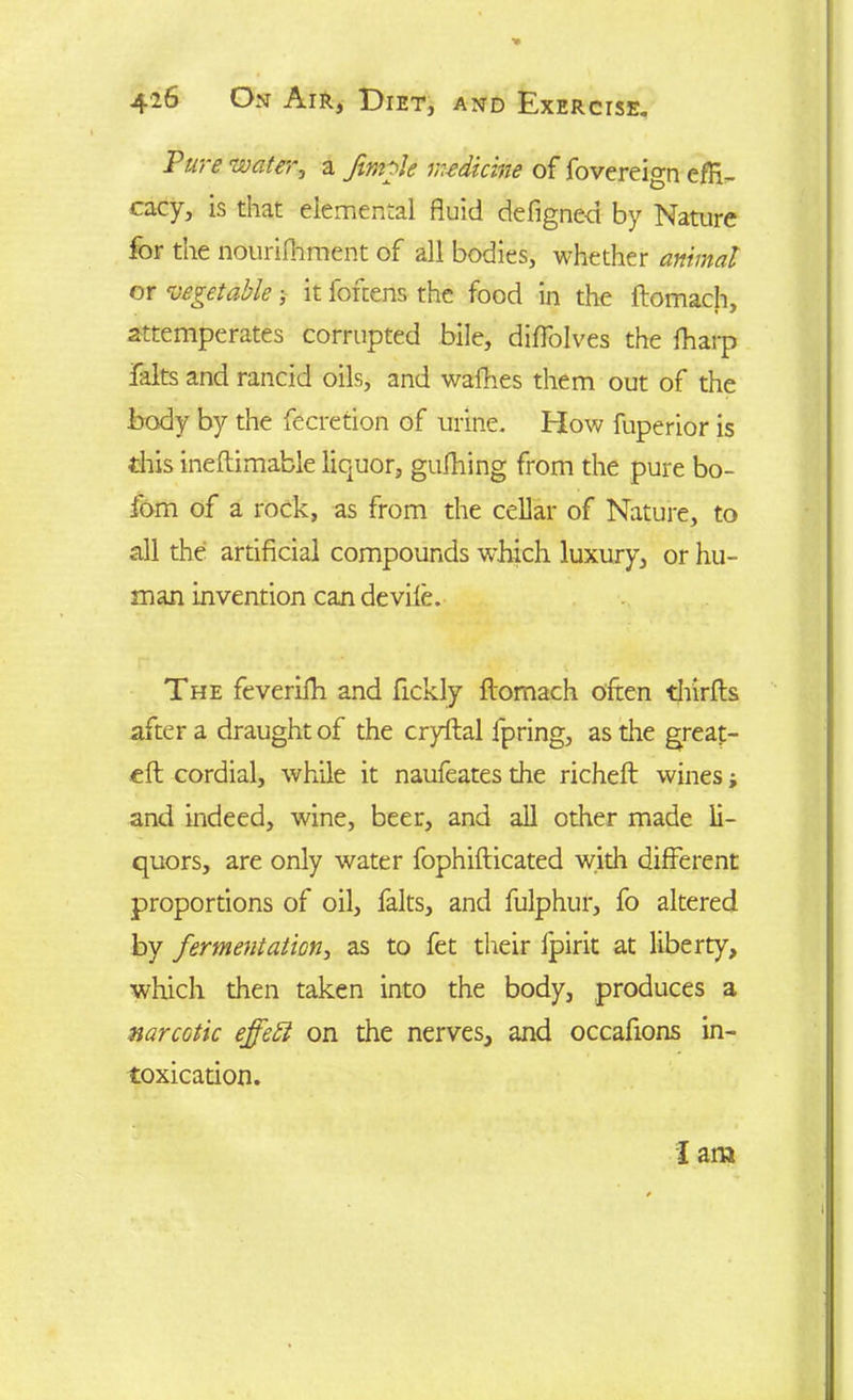 Ptire water, a Jimmie medicine of fovereign efH- cacy3 is that elemental fluid defignc-ct by Nature for the nourifhment of all bodies, whether animal or vegetable; it fofeens the food in the ftomach, attemperates corrupted bile, diffolves the fharp falts and rancid oils, and walhes them out of the body by the fecretion of urine, blow fuperior is this ineftimable liquor, gufhing from the pure bo- fom of a rock, as from the cellar of Nature, to all the artificial compounds which luxury, or hu- man invention can devile. The feverifh and ftckly ftomach often thirfts after a draught of the cryftal fpring, as the great- eft cordial, while it naufeates the richeft wines; and indeed, wine, beer, and all other made li- quors, are only water fophifticated with different proportions of oil, falts, and fulphur, fo altered by fermentation, as to fet their Ipirit at liberty, which then taken into the body, produces a narcotic ejfett on the nerves, and occafions in- toxication.