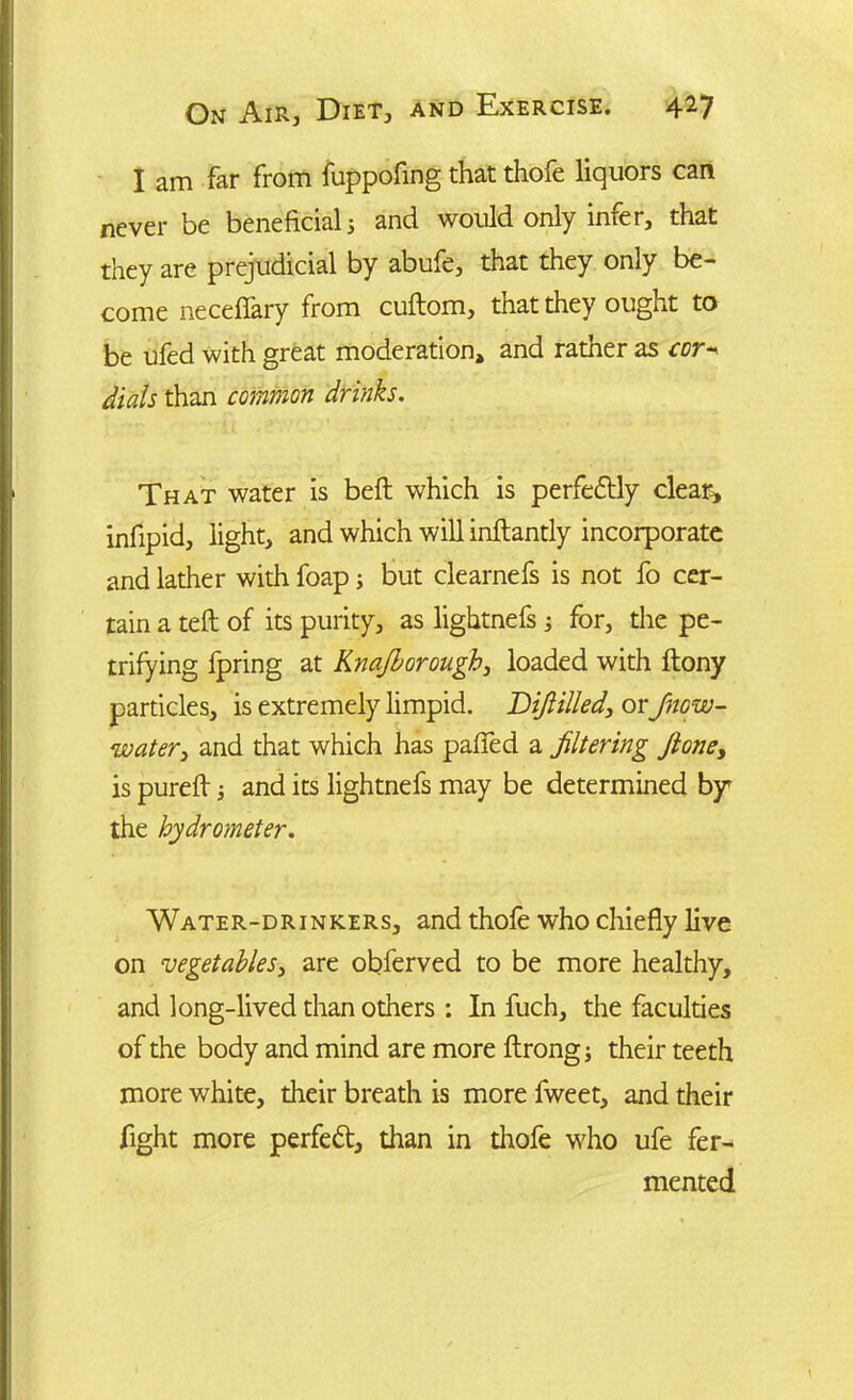 I am far from fuppofing that thofe liquors can never be beneficial j and would only infer, that they are prejudicial by abufe, that they only be- come necefiary from cuftom, that they ought to be ufed with great moderation, and rather as cor- dials than common drinks. That water is beft which is perfectly clear, infipid, light, and which will inftantly incorporate and lather with foap; but clearnefs is not fo cer- tain a teft of its purity, as lightnefs ; for, the pe- trifying fpring at Knajborough, loaded with ftony particles, is extremely limpid. Diflilled\ or Jnow- water > and that which has pafied a filtering Jloney is pureft j and its lightnefs may be determined by* the hydrometer. Water-drinkers, and thofe who chiefly live on vegetables, are obferved to be more healthy, and long-lived than others : In fuch, the faculties of the body and mind are more ftrong; their teeth more white, their breath is more fweet, and their fight more perfect, than in thofe who ufe fer- mented