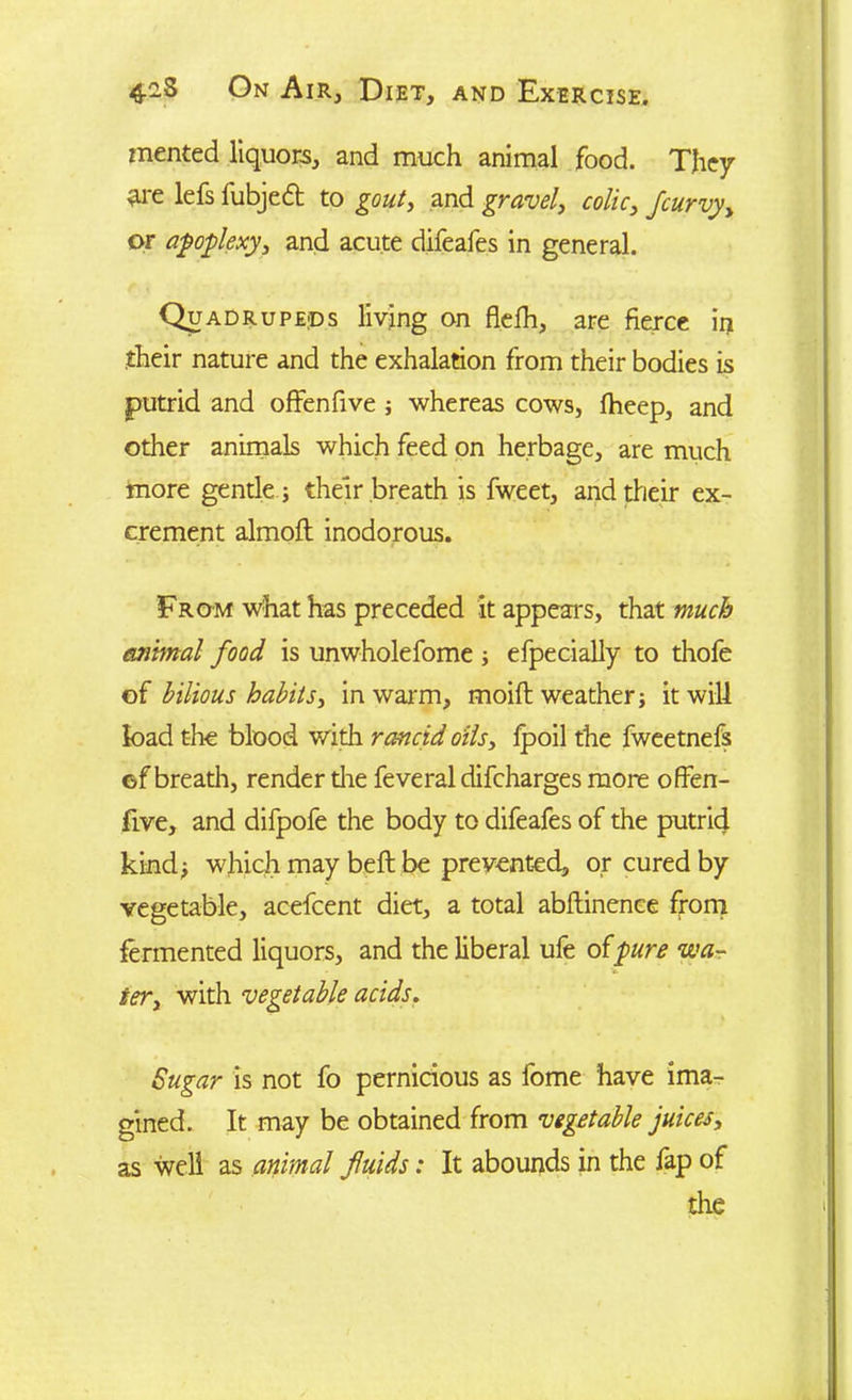 mented liquors, and much animal food. They are lefs fubjeft to gout, and gravel, colic, fcurvy, or apoplexy, and acute difeafes in general. Quadrupeds living on flefh, are fierce in their nature and the exhalation from their bodies is putrid and offenfive ; whereas cows, fheep, and other animals which feed on herbage, are much more gentle j their breath is fweet, and their ex- crement almoft inodorous. From what has preceded it appears, that much animal food is unwholefome ■, efpecially to thofe of bilious habits, in warm, moift weather; it will load the blood with rancid oils, fpoil the fweetnefs ©f breath, render die feveral difeharges more offen- five, and difpofe the body to difeafes of the putrid kind; which may belt be prevented, or cured by vegetable, acefcent diet, a total abftinence from fermented liquors, and the liberal ufe o{pure wa- ter, with vegetable acids. Sugar is not fo pernicious as fome have ima- gined. It may be obtained from vegetable juices, as well as animal fluids: It abounds in the fap of the