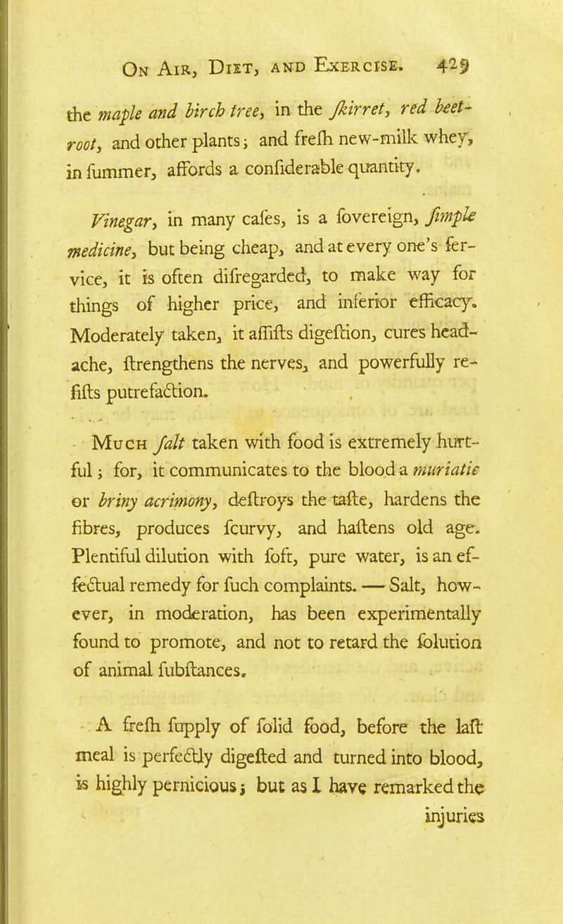 the maple and birch tree, in the Jkirret, red beet- root, and other plants; and freffi new-milk whey, infummer, affords a confiderable quantity. Vinegar, in many cafes, is a fovereign, fimple medicine, but being cheap, and at every one’s fer- vice, it is often difregarded, to make way for things of higher price, and inferior efficacy. Moderately taken, it affifts digeftion, cures head- ache, ftrengthens the nerves, and powerfully re- fills putrefaction. Much Jolt taken with food is extremely hurt- ful ; for, it communicates to the blood a muriatic or briny acrimony, deltroys the tafte, hardens the fibres, produces fcurvy, and haltens old age. Plentiful dilution with foft, pure water, is an ef- fectual remedy for fuch complaints. — Salt, how- ever, in moderation, has been experimentally found to promote, and not to retard the folution of animal fubftances. A freffi fupply of folid food, before the laft meal is perfectly digefted and turned into blood, k highly pernicious j but as X have remarked the injuries