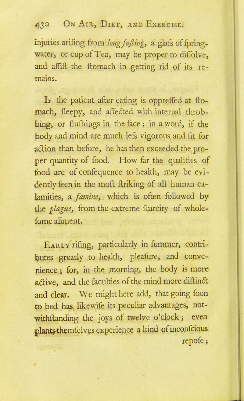 injuries arifing from long facing, a glafs of fpring- water, or cup of Tea, may be proper to diffolve, and affift the ftomacn in getting rid of its re- mains. If the parient after eating is oppreffed at fto- mach, fleepy, and affected with internal throb- bing, or flufhings in the face ; in a word, if die body and mind are much lefs vigorous and fit for adtion than before, he has then exceeded the pro- per quantity of food. How far the qualities of food are of confequence to health, may be evi- dently feen in the molt ftriking of all human ca- lamities, a famine, which is often followed by the plague, from the extreme fcarcity of whole- l'ome aliment. Early rifing, particularly in fummer, contri- butes greatly to health, pleafure, and conve- nience ; for, in the morning, the body is more adtive, and the faculties of the mind more diftindt and clear. We might here add, that going foon to bed has, likewife its peculiar advantages, not- withstanding the joys of twelve o’clock; even plants-themfelves experience a kind ofinconfcious repofe;