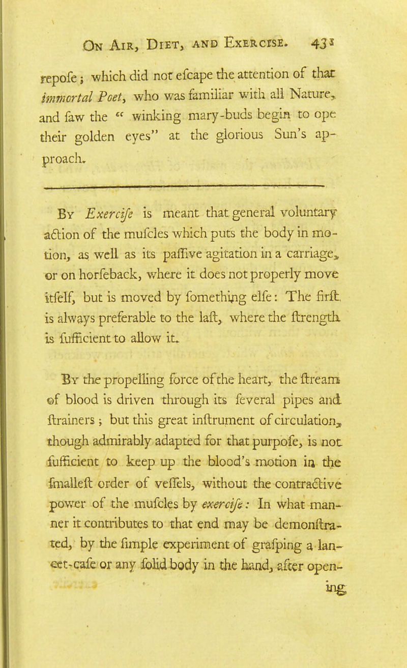 repofe; which did nor efcape the attention of that immortal Poet, who was familiar with all Nature, and faw the £C winking mary-buds begin to ope their golden eyes” at the glorious Sun’s ap- By Exercife is meant that general voluntary adtion of the mufcles which puts the body in mo- tion, as well as its palfive agitation in a carriage* or on horfeback, where it does not properly move itfelf, but is moved by fomething elfe: The firlb, is always preferable to the laft, where the ftrength. is Efficient to allow it. By the propelling force of the heart,, the dream of blood is driven through its feveral pipes and drainers; but this great indrument of circulation* though admirably adapted for that purpofe, is not Efficient to keep up the blood’s motion in the fmalleft order of veflels, without the contractive power of the mufcles by exorcifs: In what man- ner it contributes to that end may be demonftra- ted, by the fimple experiment of grafping a lan- cet-cafe or any fblid body in the hand, after open-