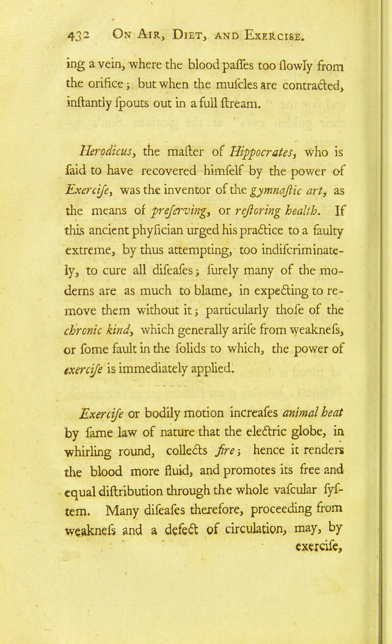 ing a vein, where the blood paffes too (lowly from the orifice; but when the mufcles are contradted, indantly fpouts out in a full dream. Herodicus, the mader of Hippocrates, who is faid to have recovered himfelf by the power of Exercife, was the inventor of the gymnaftic art, as the means of preferring, or rejloring health. If \ this ancient phyfician urged his pradtice to a faulty extreme, by thus attempting, too indifcriminate- ly, to cure all difeafes; furely many of the mo- dems are as much to blame, in expedting to re- move them without it; particularly thofe of the chronic kind, which generally arife from weaknefs, or fome fault in the folids to which, the power of exercife is immediately applied. Exercife or bodily motion increafes animal heat by fame law of nature that the eledtric globe, in whirling round, colledts fire; hence it renders the blood more fiuid, and promotes its free and equal didribution through the whole vafcular fyf- tem. Many difeafes therefore, proceeding from weaknefs and a defedt of circulation, may, by exercife.