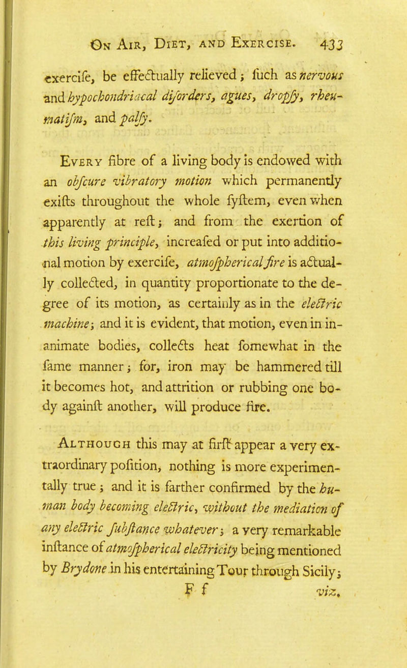 exercife, be effectually relieved; l'uch as nervous and hypochondriacal dijorders, agues, dropfy, tnatifm, andptf//)’. Every fibre of a living body is endowed with an ob/cure vibratory motion which permanently exifts throughout the whole fyftem, even when apparently at reft; and from the exertion of this living principle, increafed or put into additio- nal motion by exercife, aimojphericalfire is actual- ly collected, in quantity proportionate to the de- gree of its motion, as certainly as in the eleftric machine \ and it is evident, that motion, even in in- animate bodies, collects heat fomewhat in the fame manner; for, iron may be hammered till it becomes hot, and attrition or rubbing one bo- dy againft another, will produce fire. Although this may at firff appear a very ex- traordinary pofition, nothing is more experimen- tally true ; and it is farther confirmed by the hu- man body becoming eledlricy without the mediation of any elettric JubJlance whatever •, a yery remarkable inflance oiatmofpherical eleblricity being mentioned by Brydone.in his entertaining Tour through Sicily 3 F f viz*