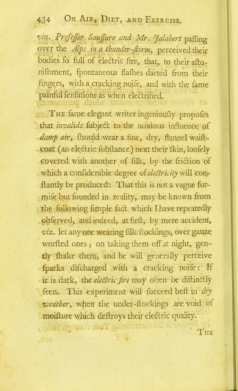 viz. Profejfor Saufjure and Mr. Jalabert palling over the Alps in a thunder-Jlorm> perceived their bodies fo full of eledric fire, that, to their afto- nifhment, fpontaneous flafhes darted from their fingers, with a cracking noife, and wkh die fame painful fenfations as when electrified. The fame elegant writer ingenioully propofes that invalids fubjed to the noxious influence of damp air, Ihould wear a fine, dry, flannel waift- coat (an eledric fubftance) next their fikin, loofely covered with another of filk, by the fridion of which a confiderable degree of electricity will con- itandy be produced: That this is not a vague fur- mile but founded in reality, may be known from the following Ample fad which I have repeatedly obferved, and indeed, at firll, by mere accident, viz. let any one wearing filk itockings, over gauze worlted ones ; on taking them off at night, gen- tly fhake them, and he will generally perceive fparks difcharged with a cracking noife: If it is dark, the elettric fire may often be diftinclly feen. This experiment will fucceed belt in dry weather, when the under-ftockings are void of moiflure which deftroys their eledric quality.