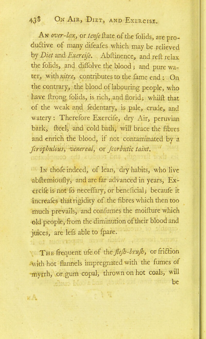 An over-lax, or tenje ftate of the folids, are pro- duttive of many difeafes which may be relieved by Diet and Exercife. Abftinence, and reft relax the folids, and diflolve the blood; and pure wa- ter, with nitre, contributes to the fame end : On the contrary, the blood of labouring people, who have ftrong folids, is rich, and florid 3 whiift that of the weak and fedentary, is pale, crude, and watery: Therefore Exercife, dry Air, peruvian bark, fteel, and cold bath, will brace the fibres and enrich the blood, if not contaminated by a Jcrofhulous, venereal, or Jcorbutic taint. In thofe indeed, of lean, dry habits, who live abftemioufly, and are far advanced in years, Ex- ercife is not fo necefiary, or beneficial; becaufe it increafes that rigidity of the fibres which then too much prevails, and confumes the moifture which old people, from the diminution of their blood and juices, are lefs able to fpare. The frequent ufe of theflejh-br.ujh, orfri&ion • with hot flannels impregnated with the fumes of myrrh, or gum copal, thrown on hot coals, will be