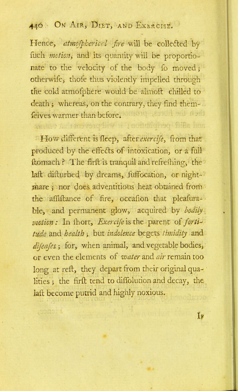 Fie nee, atmofipkerual fire will be collefted by fuch mctiony and its quantity will be proportio- nate to the velocity of the body fo moved; otherwife, thofe thus violently impelled through the cold atmofphere would be almoft chilled to deathj whereas, on the contrary, they find them- feives warmer than beforei Flow different is fleep, after exercifie, from that produced by the effefts of intoxication, or a full ftomach ? The firft is tranquil and refreshing, the laft diflurbed by dreams, fuffocation, or night- mare j nor does adventitious heat obtained from the affiftance of fire, occafion that pleafura- ble, and permanent glow, acquired by bodily motion: In Ihort, Exercifie is the parent of fiortd tude and health -y but indolence begets timidity and difeafies ; for, when animal, and vegetable bodies* or even the elements of water and air remain too long at reft, they depart from their original qua- lities 5 the firft tend to diffolution and decay, the iaft become putrid and highly noxious. h