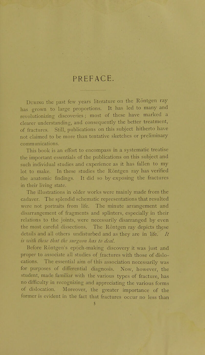 PREFACE. During the past few years literature on the Rontgen ray has grown to large proportions. It has led to many and revolutionizing discoveries; most of these have marked a clearer understanding, and consequently the better treatment, of fractures. Still, publications on this subject hitherto ha\e not claimed to be more than tentative sketches or preliminary communications. This book is an effort to encompass in a systematic treatise the important essentials of the publications on this subject and such individual studies and experience as it has fallen to my lot to make. In these studies the Rontgen ray has verified the anatomic findings. It did so by exposing the fractures in their living state. The illustrations in older works were mainly made from the cadaver. The splendid schematic representations that resulted were not portraits from life. The minute arrangement and disarrangement of fragments and splinters, especially in their relations to the joints, were necessarily disarranged by even the most careful dissections. The Rontgen ray depicts these details and all others undisturbed and as they are in life. // is with these that the surgeon has to deal. Before Rontgen's epoch-making discovery it was just and proper to associate all studies of fractures with those of dislo- cations. The essential aim of this association necessarily was for purposes of differential diagnosis. Now, however, the student, made familiar with the various types of fracture, has no difficulty in recognizing and appreciating the various forms of dislocation. Moreover, the greater importance of the former is evident in the fact that fractures occur no less than