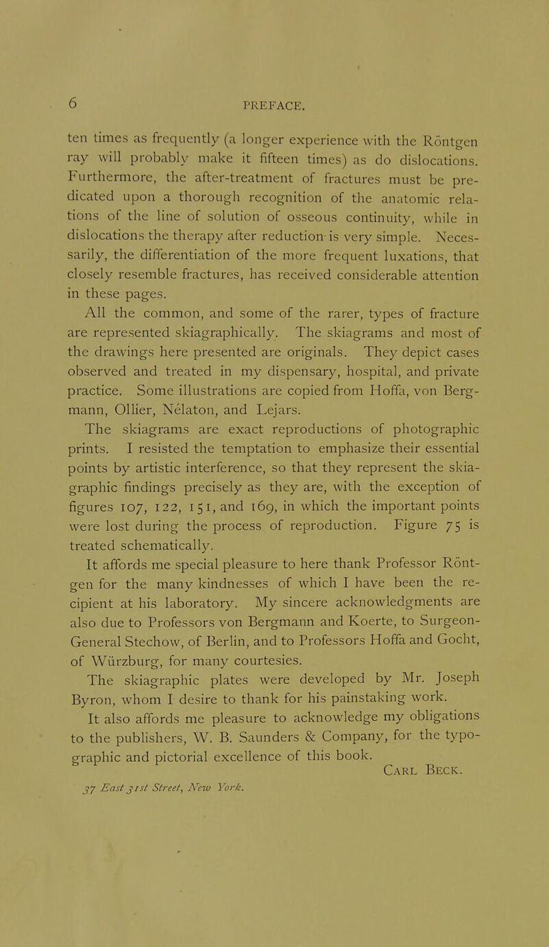 ten times as frequently (a longer experience with the Rontgen ray will probably make it fifteen times) as do dislocations. Furthermore, the after-treatment of fractures must be pre- dicated upon a thorough recognition of the anatomic rela- tions of the line of solution of osseous continuity, while in dislocations the therapy after reduction- is very simple. Neces- sarily, the differentiation of the more frequent luxations, that closely resemble fractures, has received considerable attention in these pages. All the common, and some of the rarer, types of fracture are represented skiagraphically. The skiagrams and most of the drawings here presented are originals. They depict cases observed and treated in my dispensary, hospital, and private practice. Some illustrations are copied from Hoffa, von Berg- mann, Oilier, Nelaton, and Lejars. The skiagrams are exact reproductions of photographic prints. I resisted the temptation to emphasize their essential points by artistic interference, so that they represent the skia- graphic findings precisely as they are, with the exception of figures 107, 122, 151, and 169, in which the important points were lost during the process of reproduction. Figure 75 is treated schematically. It affords me special pleasure to here thank Professor Ront- gen for the many kindnesses of which I have been the re- cipient at his laboratory. My sincere acknowledgments are also due to Professors von Bergmann and Koerte, to Surgeon- General Stechow, of Berlin, and to Professors Hoffa and Gocht, of Wiirzburg, for many courtesies. The skiagraphic plates were developed by Mr. Joseph Byron, whom I desire to thank for his painstaking work. It also affords me pleasure to acknowledge my obligations to the publishers, W. B. Saunders & Company, for the typo- graphic and pictorial excellence of this book. Carl Beck. ^7 East jrst Street, New York.