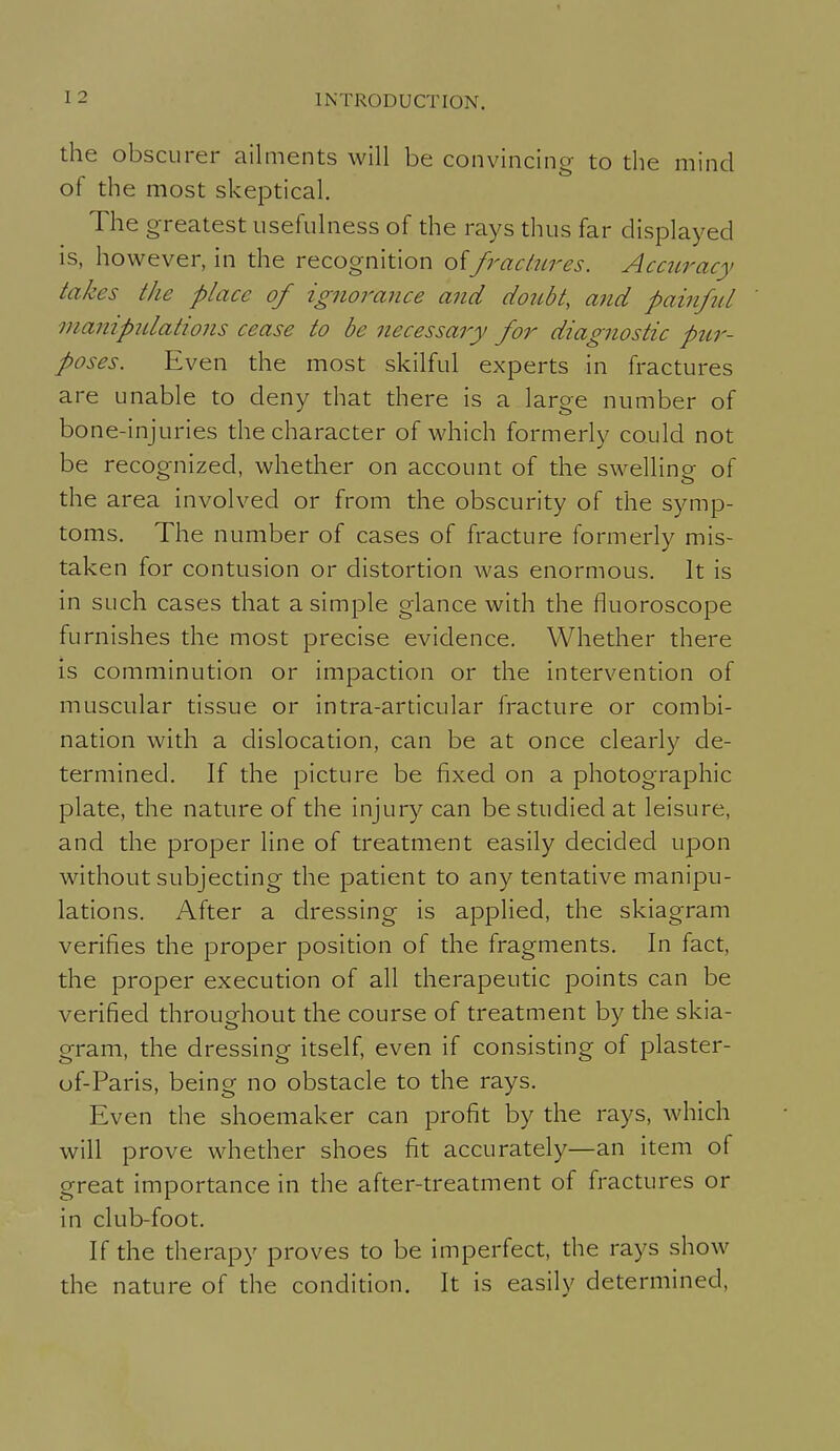 the obscurer ailments will be convincing- to the mind of the most skeptical. The greatest usefulness of the rays thus far displayed is, however, in the recognition offractures. Accuracy takes the place of ignorance and doubt, and painftU manipulations cease to be necessary for diagnostic pur- poses. Even the most skilful experts in fractures are unable to deny that there is a large number of bone-injuries the character of which formerly could not be recognized, whether on account of the swelling of the area involved or from the obscurity of the symp- toms. The number of cases of fracture formerly mis- taken for contusion or distortion was enormous. It is in such cases that a simple glance with the fluoroscope furnishes the most precise evidence. Whether there is comminution or impaction or the intervention of muscular tissue or intra-articular fracture or combi- nation with a dislocation, can be at once clearly de- termined. If the picture be fixed on a photographic plate, the nature of the injury can be studied at leisure, and the proper line of treatment easily decided upon without subjecting the patient to any tentative manipu- lations. After a dressing is applied, the skiagram verifies the proper position of the fragments. In fact, the proper execution of all therapeutic points can be verified throughout the course of treatment by the skia- gram, the dressing itself, even if consisting of plaster- of-Paris, being no obstacle to the rays. Even the shoemaker can profit by the rays, which will prove whether shoes fit accurately—an item of great importance in the after-treatment of fractures or in club-foot. If the therapy proves to be imperfect, the rays show the nature of the condition. It is easily determined.