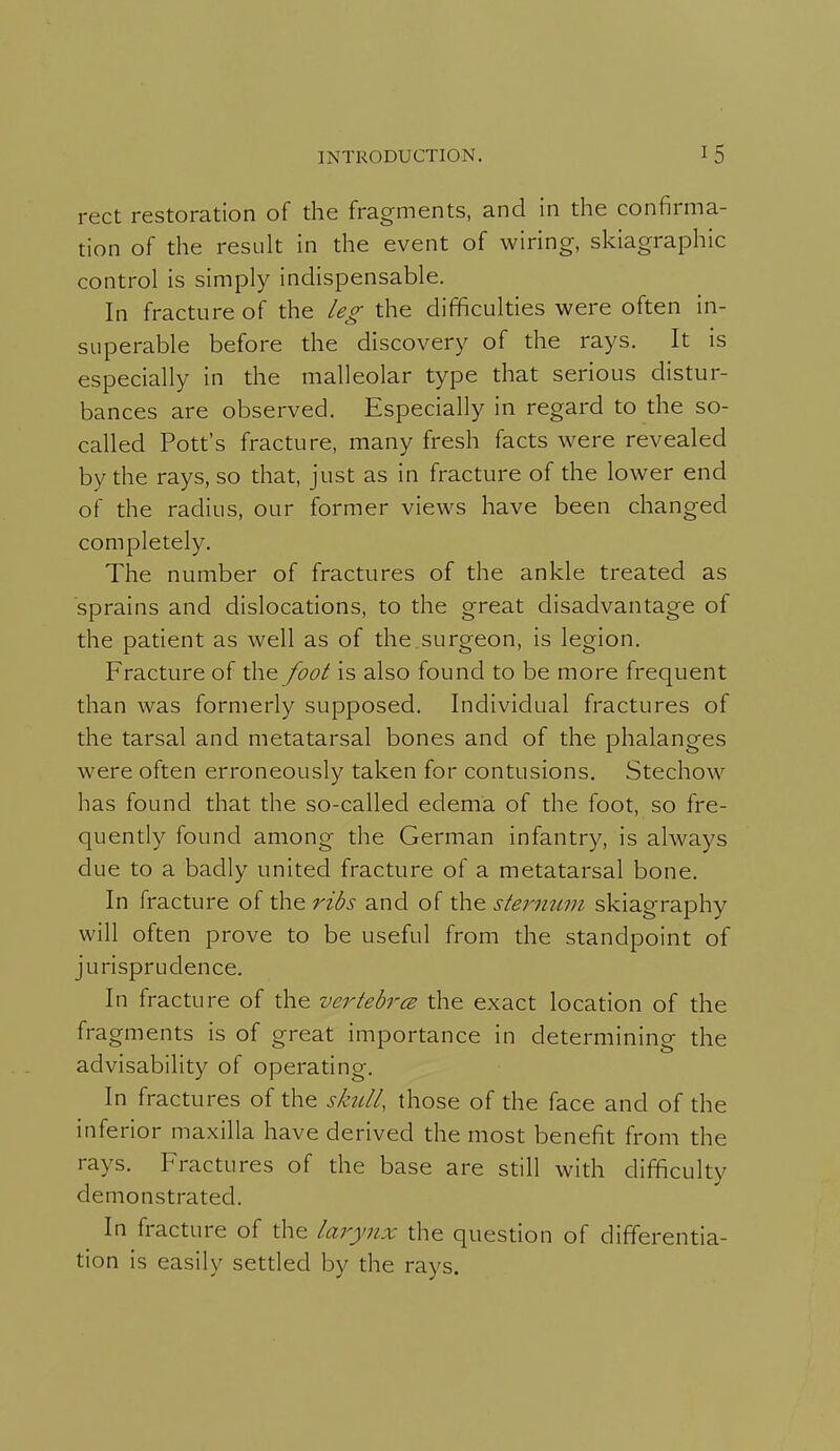 rect restoration of the fragments, and in the confirma- tion of the result in the event of wiring, skiagraphic control is simply indispensable. In fracture of the leg the difficulties were often in- superable before the discovery of the rays. It is especially in the malleolar type that serious distur- bances are observed. Especially in regard to the so- called Pott's fracture, many fresh facts were revealed by the rays, so that, just as in fracture of the lower end of the radius, our former views have been changed completely. The number of fractures of the ankle treated as sprains and dislocations, to the great disadvantage of the patient as well as of the surgeon, is legion. Fracture of the foot is also found to be more frequent than was formerly supposed. Individual fractures of the tarsal and metatarsal bones and of the phalanges were often erroneously taken for contusions. Stechow has found that the so-called edema of the foot, so fre- quently found among the German infantry, is always due to a badly united fracture of a metatarsal bone. In fracture of the ribs and of the sternum skiagraphy will often prove to be useful from the standpoint of jurisprudence. In fracture of the vertebrcB the exact location of the fragments is of great importance in determinino- die o advisability of operating. In fractures of the shdl, those of the face and of the inferior maxilla have derived the most benefit from the rays. Fractures of the base are still with difficulty demonstrated. In fracture of the larynx the question of differentia- tion is easily setded by the rays.