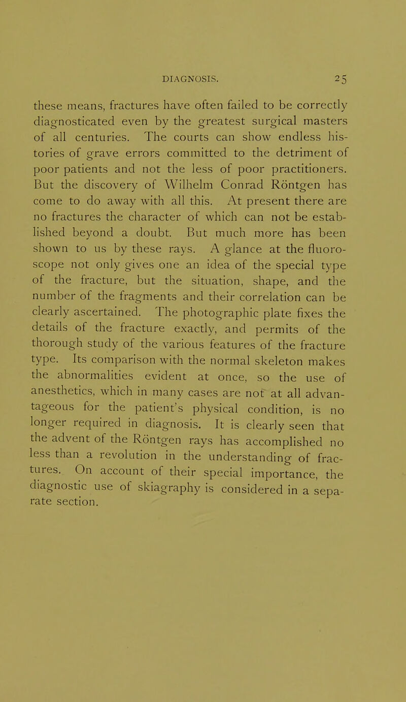 these means, fractures have often failed to be correctly diagnosticated even by the greatest surgical masters of all centuries. The courts can show endless his- tories of crrave errors committed to the detriment of poor patients and not the less of poor practitioners. But the discovery of Wilhelm Conrad Rontgen has come to do away with all this. At present there are no fractures the character of which can not be estab- lished beyond a doubt. But much more has been shown to us by these rays. A glance at the fluoro- scope not only gives one an idea of the special type of the fracture, but the situation, shape, and the number of the fragments and their correlation can be clearly ascertained. The photographic plate fixes the details of the fracture exactly, and permits of the thorough study of the various features of the fracture type. Its comparison with the normal skeleton makes the abnormalities evident at once, so the use of anesthetics, which in many cases are nof at all advan- tageous for the patient's physical condition, is no longer required in diagnosis. It is clearly seen that the advent of the Rontgen rays has accomplished no less than a revolution in the understanding of frac- tures. On account of their special importance, the diagnostic use of skiagraphy is considered in a sepa- rate section.