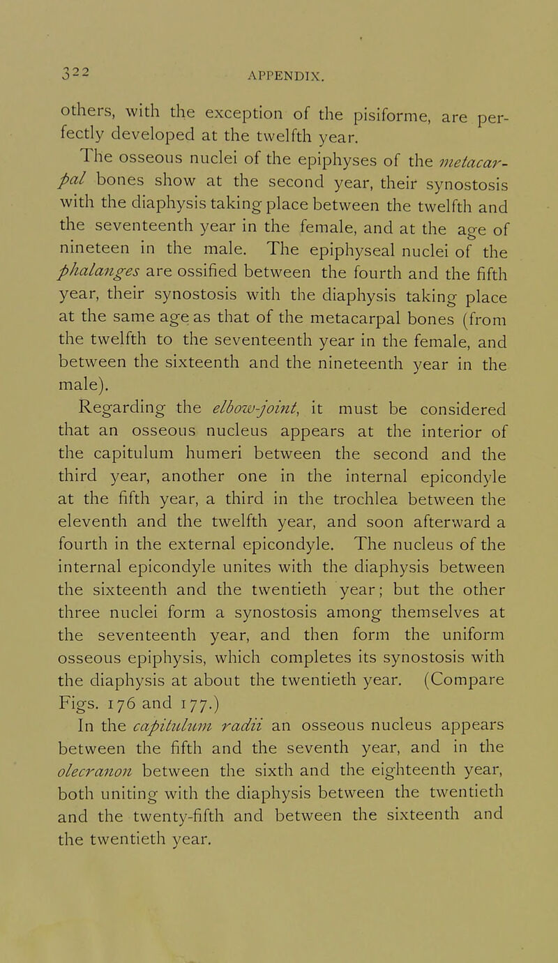 Others, with the exception of the pisiforme, are per- fectly developed at the twelfth year. The osseous nuclei of the epiphyses of the metacar- pal bones show at the second year, their synostosis with the diaphysis taking place between the twelfth and the seventeenth year in the female, and at the age of nineteen in the male. The epiphyseal nuclei of the phalanges are ossified between the fourth and the fifth year, their synostosis with the diaphysis taking place at the same age as that of the metacarpal bones (from the twelfth to the seventeenth year in the female, and between the sixteenth and the nineteenth year in the male). Regarding the elbozv-joint, it must be considered that an osseous nucleus appears at the interior of the capitulum humeri between the second and the third year, another one in the internal epicondyle at the fifth year, a third in the trochlea between the eleventh and the twelfth year, and soon afterward a fourth in the external epicondyle. The nucleus of the internal epicondyle unites with the diaphysis between the sixteenth and the twentieth year; but the other three nuclei form a synostosis among themselves at the seventeenth year, and then form the uniform osseous epiphysis, which completes its synostosis with the diaphysis at about the twentieth year. (Compare Figs. 176 and 177.) In the capitulum radii an osseous nucleus appears between the fifth and the seventh year, and in the olecranon between the sixth and the eighteenth year, both uniting with the diaphysis between the twentieth and the twenty-fifth and between the sixteenth and the twentieth year.