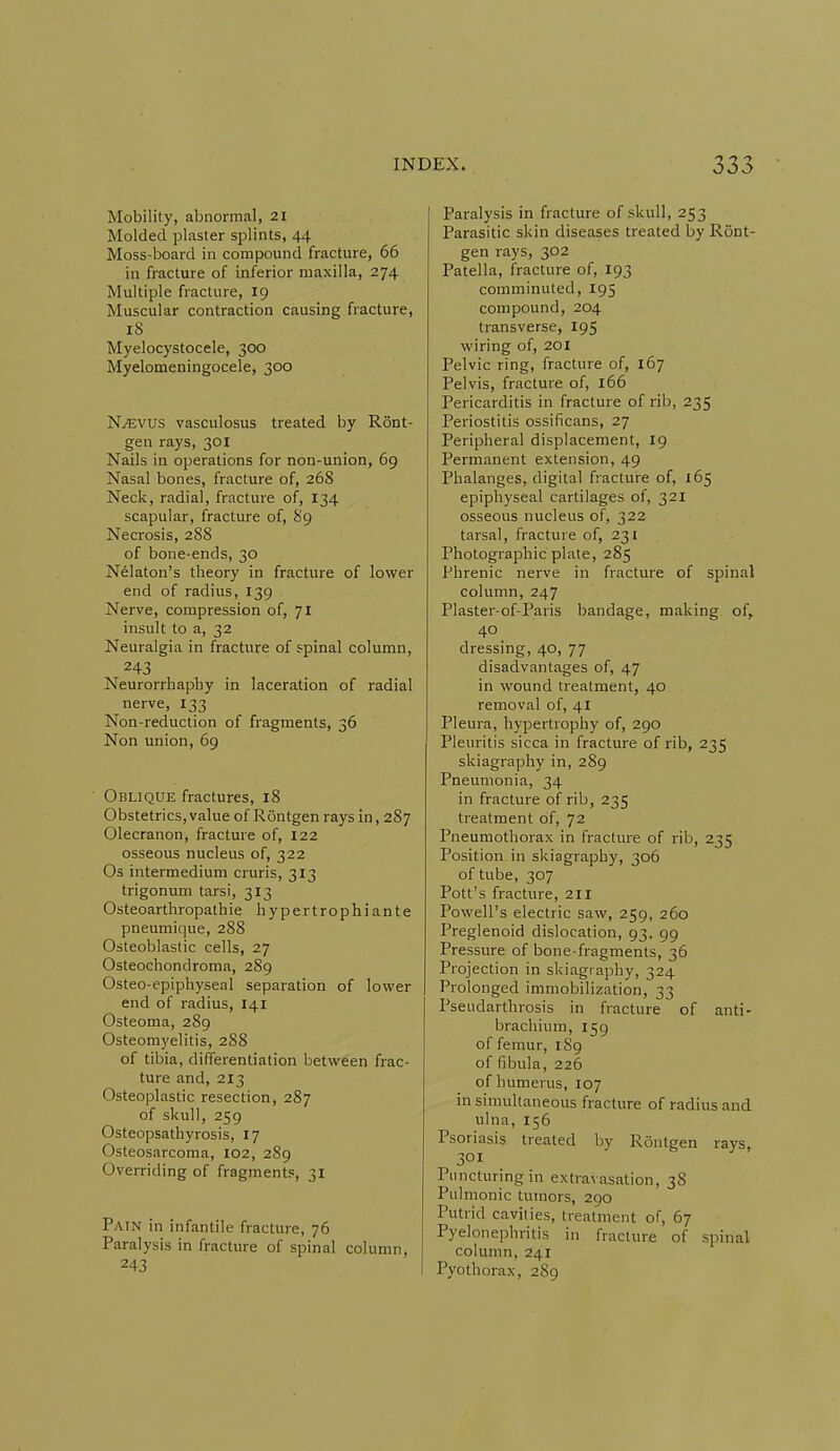 Mobility, abnormal, 21 Molded plaster splints, 44 Moss-board in compound fracture, 66 in fracture of inferior maxilla, 274 Multiple fracture, 19 Muscular contraction causing fracture, 18 Myelocystocele, 300 Myelomeningocele, 300 N^vus vasculosus treated by Ront- gen rays, 301 Nails in operations for non-union, 69 Nasal bones, fracture of, 268 Neck, radial, fracture of, 134 scapular, fracture of, 89 Necrosis, 288 of bone-ends, 30 Nelaton's theory in fracture of lower end of radius, 139 Nerve, compression of, 71 insult to a, 32 Neuralgia in fracture of spinal column, 243 Neurorrhaphy in laceration of radial nerve, 133 Non-reduction of fragments, 36 Non union, 69 Oblique fractures, 18 Obstetrics,value of Rontgen rays in, 287 Olecranon, fracture of, 122 osseous nucleus of, 322 Os intermedium cruris, 313 trigonum tarsi, 313 Osteoarthropathie hypertrophiante pneumique, 288 Osteoblastic cells, 27 Osteochondroma, 289 Osteo-epiphyseal separation of lower end of radius, 141 Osteoma, 289 Osteomyelitis, 288 of tibia, differentiation between frac- ture and, 213 Osteoplastic resection, 287 of skull, 259 Osteopsathyrosis, 17 Osteosarcoma, I02, 289 Overriding of fragments, 31 Pain in infantile fracture, 76 Paralysis in fracture of spinal column, 243 Paralysis in fracture of skull, 253 Parasitic skin diseases treated by Ront- gen rays, 302 Patella, fracture of, 193 comminuted, 195 compound, 204 transverse, 195 wiring of, 201 Pelvic ring, fracture of, 167 Pelvis, fracture of, 166 Pericarditis in fracture of rib, 235 Periostitis ossificans, 27 Peripheral displacement, 19 Permanent extension, 49 Phalanges, digital fracture of, 165 epiphyseal cartilages of, 321 osseous nucleus of, 322 tarsal, fracture of, 231 Photographic plate, 285 Phrenic nerve in fracture of spinal column, 247 Plaster-of-Paris bandage, making of, 40 dressing, 40, 77 disadvantages of, 47 in wound treatment, 40 removal of, 41 Pleura, hypertrophy of, 290 Pleuritis sicca in fracture of rib, 235 skiagraphy in, 289 Pneumonia, 34 in fracture of rib, 235 treatment of, 72 Pneumothorax in fracture of rib, 235 Position in skiagraphy, 306 of tube, 307 Pott's fracture, 211 Powell's electric saw, 259, 260 Preglenoid dislocation, 93, 99 Pressure of bone-fragments, 36 Projection in skiagraphy, 324 Prolonged immobilization, 33 Pseudarthrosis in fracture of anti- brachium, 159 of femur, 189 of fibula, 226 of humerus, 107 in simultaneous fracture of radius and ulna, 156 Psoriasis treated by Rontgen rays, 301 Puncturing in extravasation, 38 Pulmonic tumors, 290 Putrid cavities, treatment of, 67 Pyelonephritis in fracture of spinal column, 241 Pyothorax, 289