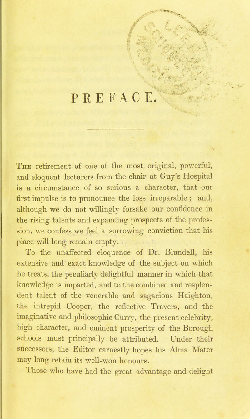 PREFACE. The retirement of one of the most original, powerful, and eloquent lecturers from the chair at Guy's Hospital is a circumstance of so serious a character, that our first impulse is to pronounce the loss irreparable ; and, although we do not willingly forsake our confidence in the rising talents and expanding prospects of the profes- sion, we confess we feel a sorrowing conviction that his place will long remain empty. To the unaffected eloquence of Dr. Blundell, his extensive and exact knowledge of the subject on which he treats, the peculiarly delightful manner in which that knowledge is imparted, and to the combined and resplen- dent talent of the venerable and sagacious Haighton, the intrepid Cooper, the reflective Travers, and the imaginative and philosophic Curry, the present celebrity, high character, and eminent prosperity of the Borough schools must principally be attributed. Under their successors, the Editor earnestly hopes his Alma Mater may long retain its well-won honours. Those who have had the great advantage and delight