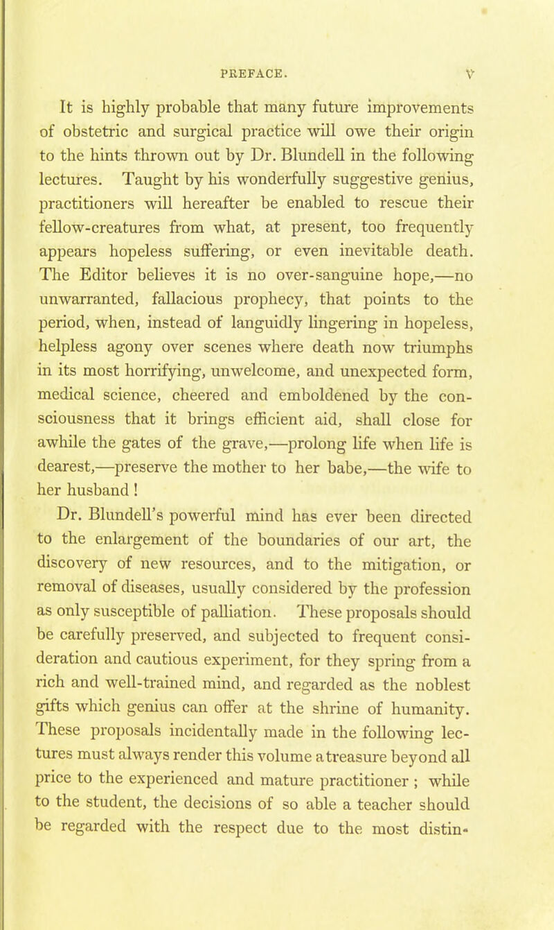 It is highly probable that many future improvements of obstetric and surgical practice will owe their origin to the hints thrown out by Dr. Blundell in the following lectures. Taught by his wonderfully suggestive genius, practitioners will hereafter be enabled to rescue their fellow-creatures from what, at present, too frequently appears hopeless suffering, or even inevitable death. The Editor believes it is no over-sanguine hope,—no unwarranted, fallacious prophecy, that points to the period, when, instead of languidly lingering in hopeless, helpless agony over scenes where death now triumphs in its most horrifying, unwelcome, and unexpected form, medical science, cheered and emboldened by the con- sciousness that it brings efficient aid, shall close for awhile the gates of the grave,—prolong life when life is dearest,—preserve the mother to her babe,—the wife to her husband! Dr. Blundell's powerful mind has ever been directed to the enlargement of the boundaries of our art, the discovery of new resources, and to the mitigation, or removal of diseases, usually considered by the profession as only susceptible of palliation. These proposals should be carefully presei-ved, and subjected to frequent consi- deration and cautious experiment, for they spring from a rich and well-trained mind, and regarded as the noblest gifts which genius can offer at the shrine of humanity. These proposals incidentally made in the following lec- tures must always render this volume a treasure beyond all price to the experienced and mature practitioner ; while to the student, the decisions of so able a teacher should be regarded with the respect due to the most distin-