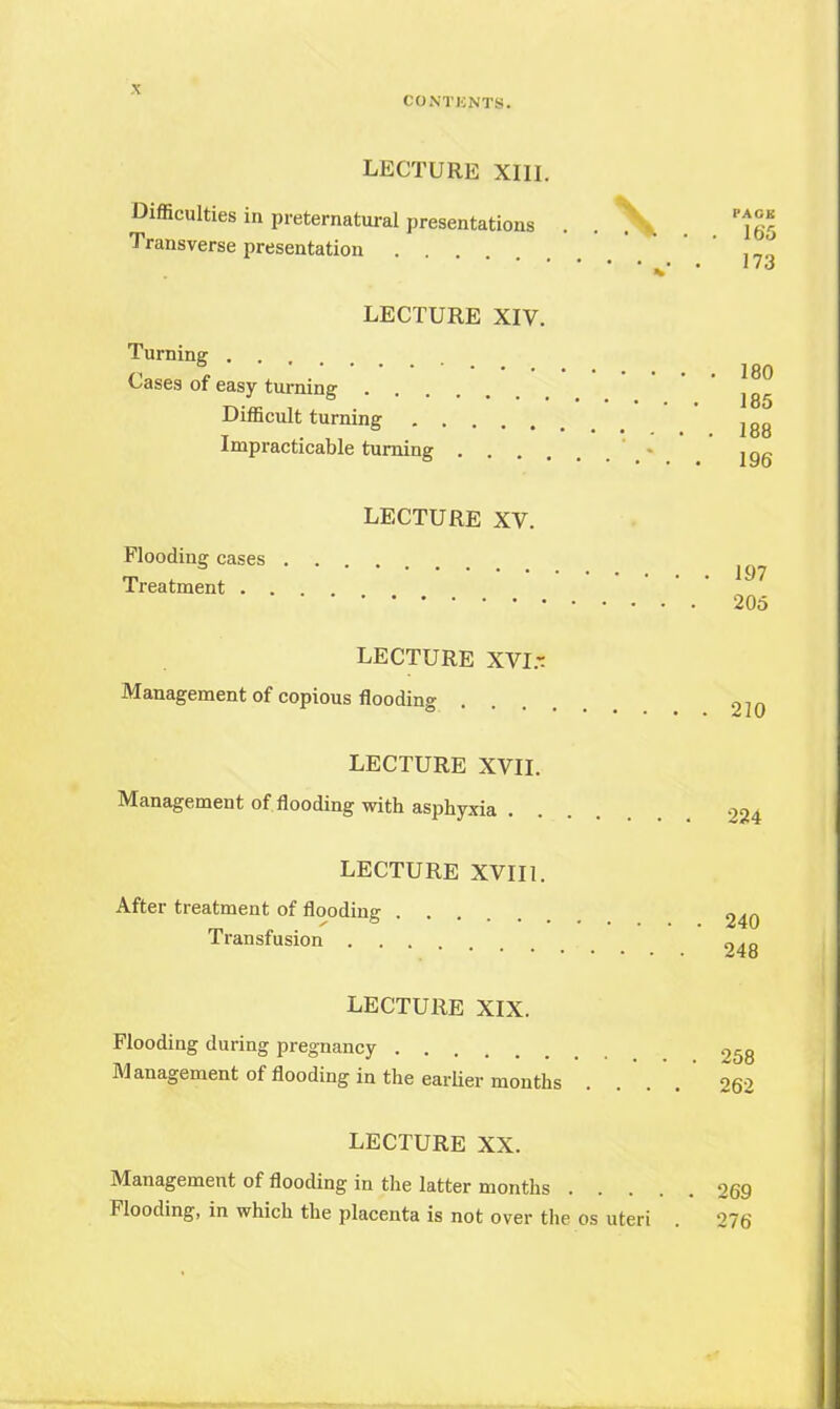 CONTKNTS. LECTURE XIII. Difficulties in preternatural presentations . . %^ Transverse presentation ... ' %• • ild LECTURE XIV. Turning . . i P ' JgQ Cases of easy turning 185 Difficult turning lg8 Impracticable turning 19g LECTURE XV. Flooding cases .... Treatment . . . „ 205 LECTURE XVI- Management of copious flooding 2]Q LECTURE XVII. Management of flooding with asphyxia . . . . o24 LECTURE XVII1. After treatment of flooding 240 Transfusion 24g LECTURE XIX. Flooding during pregnancy 25g Management of flooding in the earlier months . .'. .' 262 LECTURE XX. Management of flooding in the latter months 269 Flooding, in which the placenta is not over the os uteri . 276