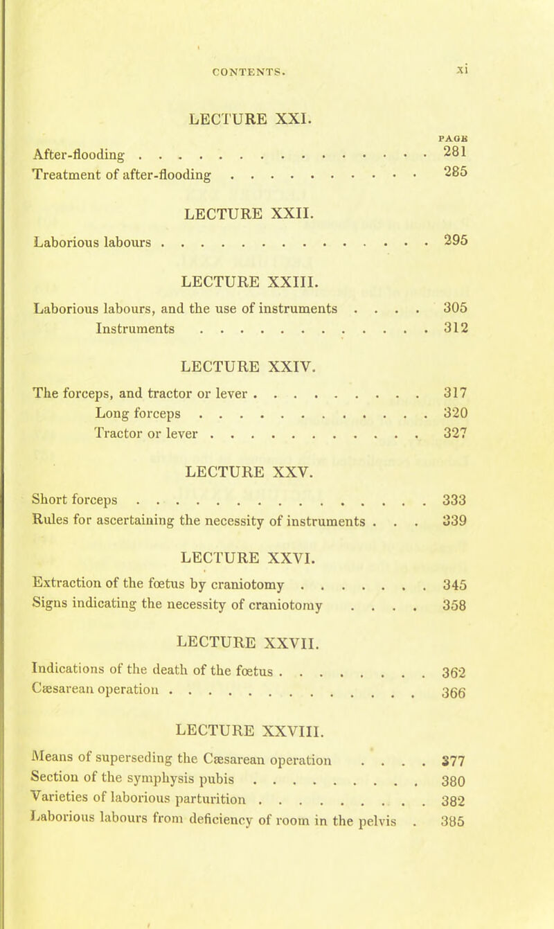 LECTURE XXI. FAOB After-flooding 281 Treatment of after-flooding 285 LECTURE XXII. Laborious labours 295 LECTURE XXIII. Laborious labours, and the use of instruments .... 305 Instruments 312 LECTURE XXIV. The forceps, and tractor or lever 317 Long forceps 320 Tractor or lever 327 LECTURE XXV. Short forceps . 333 Rules for ascertaining the necessity of instruments . . . 339 LECTURE XXVI. Extraction of the foetus by craniotomy 345 Signs indicating the necessity of craniotomy .... 358 LECTURE XXVII. Indications of the death of the foetus 362 Csesarean operation 365 LECTURE XXVIII. Means of superseding the Csesarean operation .... 377 Section of the symphysis pubis 380 Varieties of laborious parturition 382 Laborious labours from deficiency of room in the pelvis . 385