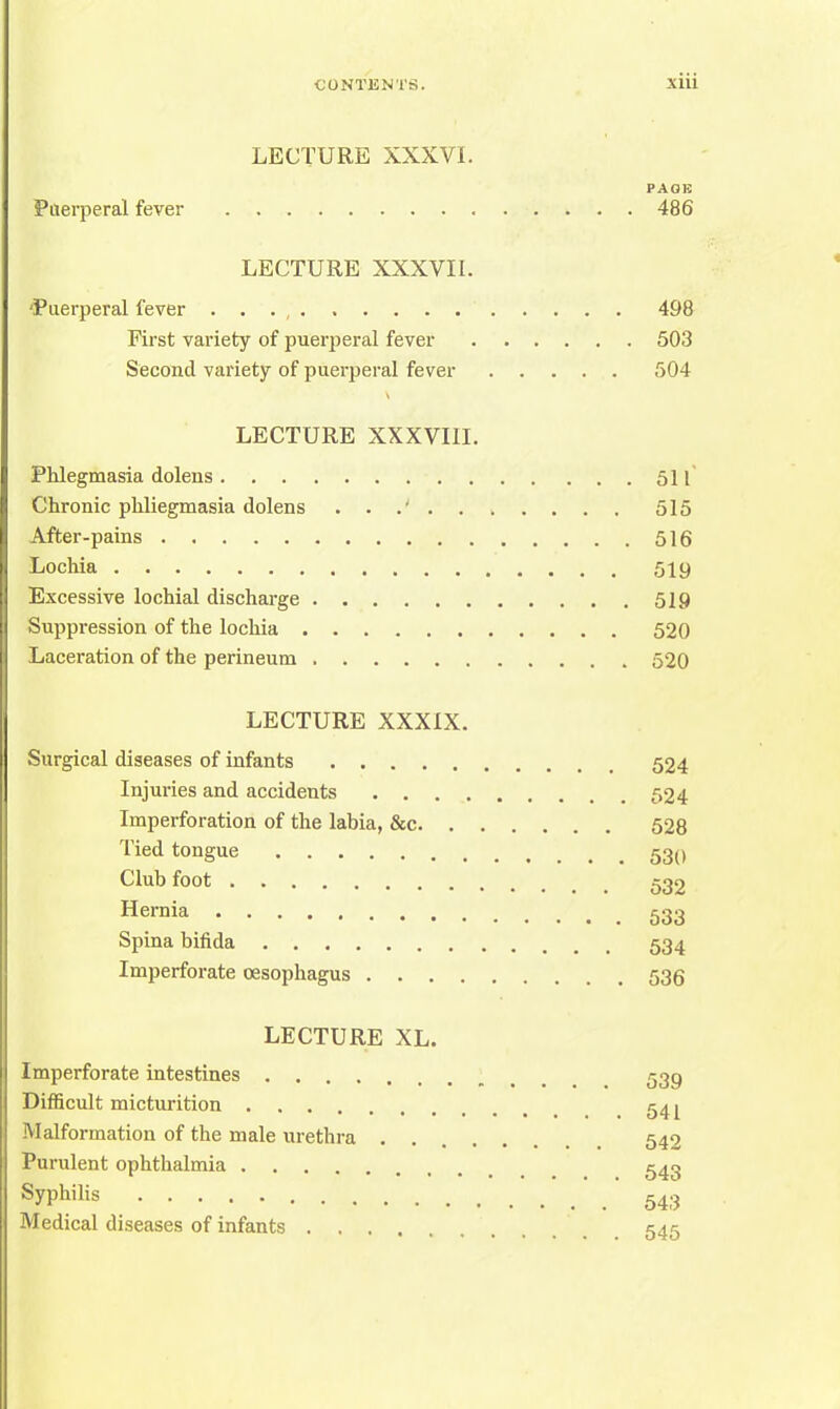 LECTURE XXXVI. PAGE Puerperal fever 486 LECTURE XXXVII. 'Puerperal fever . . . , 498 First variety of puerperal fever 503 Second variety of puerperal fever 504 LECTURE XXXVIII. Phlegmasia dolens 511 Chronic pliliegmasia dolens 515 After-pains 516 Lochia 519 Excessive lochial discharge 519 Suppression of the lochia 520 Laceration of the perineum 520 LECTURE XXXIX. Surgical diseases of infants 524 Injuries and accidents 524 Imperforation of the labia, &c 528 Tied tongue 53() Club foot 532 Hernia 533 Spina bifida 534 Imperforate oesophagus 536 LECTURE XL. Imperforate intestines 539 Difficult micturition 54 ^ Malformation of the male urethra ..... 542 Purulent ophthalmia 543 Syphilis 543 Medical diseases of infants 545