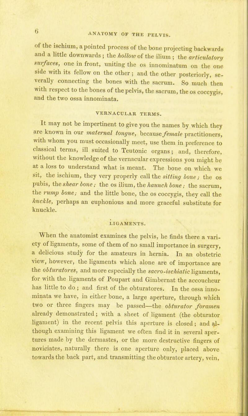 of the ischium, a pointed process of the bone projecting backwards and a little downwards; the hollow of the ilium; the articulator,/ surfaces, one in front, uniting the os innominatum on the one side with its fellow on the other ; and the other posteriorly, se- verally connecting the bones with the sacrum. So much then with respect to the bones of the pelvis, the sacrum, the os coccygis, and the two ossa innominata. VERNACULAR TERMS. It may not be impertinent to give you the names by which they are known in our maternal tongue, because female practitioners, with whom you must occasionally meet, use them in preference to classical terms, iU suited to Teutonic organs; and, therefore, without the knowledge of the vernacular expressions you might be at a loss to understand what is meant. The bone on which we sit, the ischium, they very properly call the sitting bone; the os pubis, the shear bone; the os ilium, the haunch bone; the sacrum, the rump bone; and the little bone, the os coccygis, they call the huckle, perhaps an euphonious and more graceful substitute for knuckle. LIGAMENTS. When the anatomist examines the pelvis, he finds there a vari- ety of ligaments, some of them of no small importance in surgery, a debcious study for the amateurs in hernia. In an obstetric view, however, the ligaments which alone are of importance are the obturatores, and more especially the sacro-ischiatic ligaments, for with the ligaments of Poupart and Gimbernat the accoucheur has little to do ; and first of the obturatores. In the ossa inno- minata we have, in either bone, a large aperture, through which two or three fingers may be passed—the obturator foramen already demonstrated; with a sheet of ligament (the obturator ligament) in the recent pelvis this aperture is closed; and al- though examining this ligament we often find it in several aper- tures made by the dermastes, or the more destructive fingers of noviciates, naturally there is one aperture only, placed above towards the back part, and transmitting the obturator artery, vein,