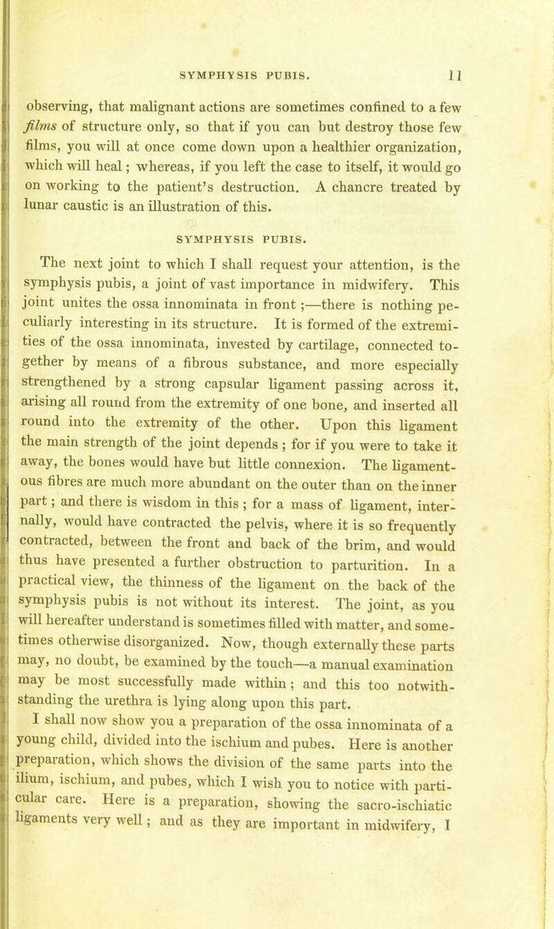observing, that malignant actions are sometimes confined to a few films of structure only, so that if you can but destroy those few films, you will at once come down upon a healthier organization, which will heal; whereas, if you left the case to itself, it would go on working to the patient's destruction. A chancre treated by lunar caustic is an illustration of this. SYMPHYSIS PUBIS. The next joint to which I shall request your attention, is the symphysis pubis, a joint of vast importance in midwifeiy. This joint unites the ossa innominata in front;—there is nothing pe- culiarly interesting in its structure. It is formed of the extremi- ties of the ossa innominata, invested by cartilage, connected to- gether by means of a fibrous substance, and more especially strengthened by a strong capsular ligament passing across it, arising all round from the extremity of one bone, and inserted all round into the extremity of the other. Upon this ligament the main strength of the joint depends ; for if you were to take it away, the bones would have but little connexion. The ligament- ous fibres are much more abundant on the outer than on the inner part; and there is wisdom in this ; for a mass of ligament, inter- nally, would have contracted the pelvis, where it is so frequently contracted, between the front and back of the brim, and would thus have presented a further obstruction to parturition. In a practical view, the thinness of the ligament on the back of the symphysis pubis is not without its interest. The joint, as you will hereafter understand is sometimes filled with matter, and some- times otherwise disorganized. Now, though externally these parts may, no doubt, be examined by the touch—a manual examination may be most successfully made within; and this too notwith- standing the urethra is lying along upon this part. I shall now show you a preparation of the ossa innominata of a young child, divided into the ischium and pubes. Here is another preparation, which shows the division of the same parts into the ilium, ischium, and pubes, which I wish you to notice with parti- cular care. Here is a preparation, showing the sacro-ischiatic ligaments very well; and as they are important in midwifery, I