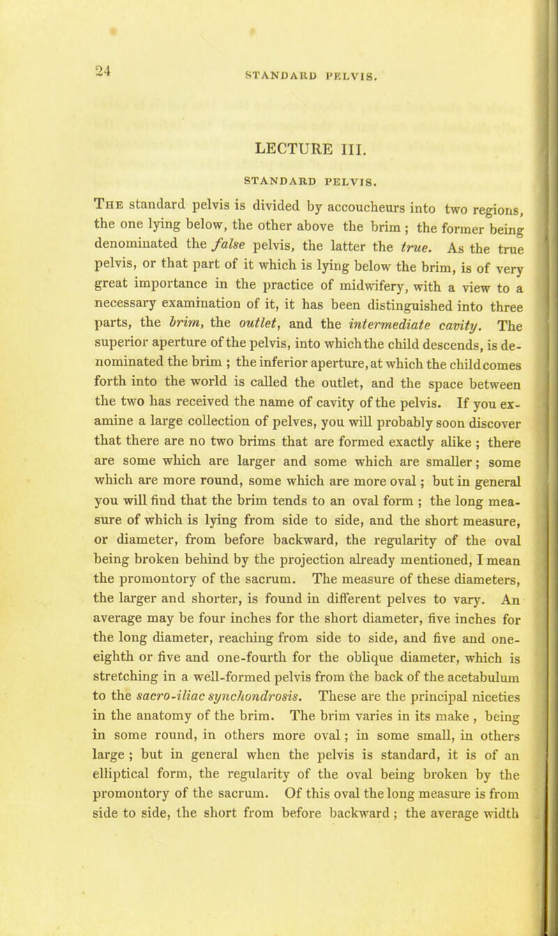LECTURE III. STANDARD PELVIS. The standard pelvis is divided by accoucheurs into two regions, the one lying below, the other above the brim ; the former being denominated the false pelvis, the latter the true. As the true pelvis, or that part of it which is lying below the brim, is of very great importance in the practice of midwifery, with a view to a necessary examination of it, it has been distinguished into three parts, the brim, the outlet, and the intermediate cavity. The superior aperture of the pelvis, into which the child descends, is de- nominated the brim ; the inferior aperture, at which the childcomes forth into the world is called the outlet, and the space between the two has received the name of cavity of the pelvis. If you ex- amine a large collection of pelves, you will probably soon discover that there are no two brims that are formed exactly alike ; there are some which are larger and some which are smaller; some which are more round, some which are more oval; but in general you will find that the brim tends to an oval form ; the long mea- sure of which is lying from side to side, and the short measure, or diameter, from before backward, the regularity of the oval being broken behind by the projection already mentioned, I mean the promontory of the sacrum. The measure of these diameters, the larger and shorter, is found in different pelves to vary. An average may be four inches for the short diameter, five inches for the long diameter, reaching from side to side, and five and one- eighth or five and one-fourth for the oblique diameter, which is stretching in a well-formed pelvis from the back of the acetabulum to the sacro-iliac synchondrosis. These are the principal niceties in the anatomy of the brim. The brim varies in its make , being in some round, in others more oval; in some small, in others large ; but in general when the pelvis is standard, it is of an elliptical form, the regularity of the oval being broken by the promontory of the sacrum. Of this oval the long measure is from side to side, the short from before backward; the average width