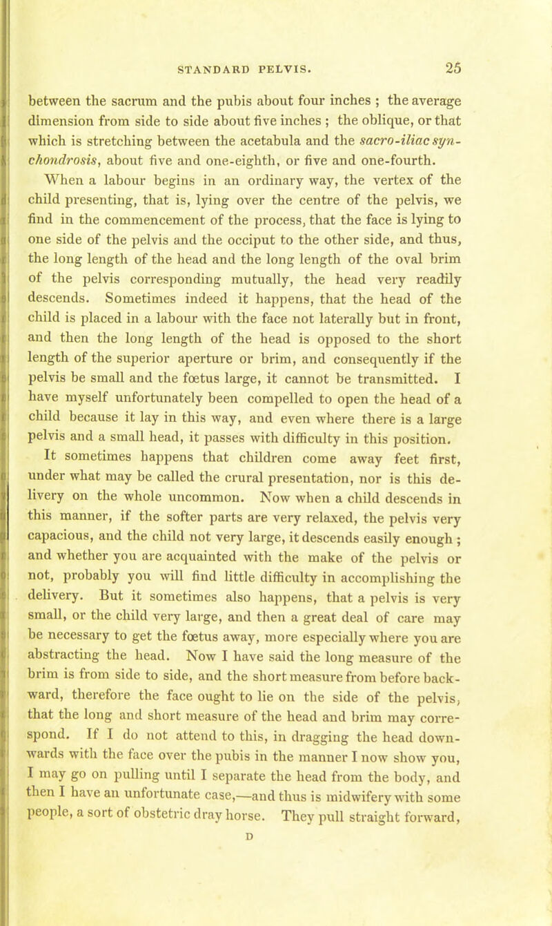 between the sacrum and the pubis about four inches ; the average dimension from side to side about five inches ; the oblique, or that which is stretching between the acetabula and the sacro-iliacsyn- chondrosis, about five and one-eighth, or five and one-fourth. When a labour begins in an ordinary way, the vertex of the child presenting, that is, lying over the centre of the pelvis, we find in the commencement of the process, that the face is lying to one side of the pelvis and the occiput to the other side, and thus, the long length of the head and the long length of the oval brim of the pelvis corresponding mutually, the head very readily descends. Sometimes indeed it happens, that the head of the child is placed in a labour with the face not laterally but in front, and then the long length of the head is opposed to the short length of the superior aperture or brim, and consequently if the pelvis be small and the foetus large, it cannot be transmitted. I have myself unfortunately been compelled to open the head of a child because it lay in this way, and even where there is a large pelvis and a small head, it passes with difficulty in this position. It sometimes happens that children come away feet first, under what may be called the crural presentation, nor is this de- livery on the whole uncommon. Now when a child descends in this manner, if the softer parts are very relaxed, the pelvis very capacious, and the child not very large, it descends easily enough ; and whether you are acquainted with the make of the pelvis or not, probably you will find little difficulty in accomplishing the delivery. But it sometimes also happens, that a pelvis is very small, or the child very large, and then a great deal of care may be necessary to get the foetus away, more especially where you are abstracting the head. Now I have said the long measure of the brim is from side to side, and the short measure from before back- ward, therefore the face ought to lie on the side of the pelvis, that the long and short measure of the head and brim may corre- spond. If I do not attend to this, in dragging the head down- wards with the face over the pubis in the manner I now show you, I may go on pulling until I separate the head from the body, and then I have an unfortunate case,—and thus is midwifery with some people, a sort of obstetric dray horse. They pull straight forward, D