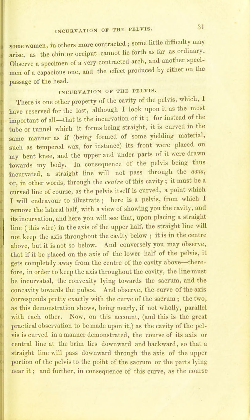some women, mothers more contracted; some little difficulty may arise, as the chin or occiput cannot lie forth as far as ordinary. Observe a specimen of a very contracted arch, and another speci- men of a capacious one, and the effect produced by either on the passage of the head. INCURVATION OF THE PELVIS. There is one other property of the cavity of the pelvis, which, I have reserved for the last, although I look upon it as the most important of all—that is the incurvation of it; for instead of the tube or tunnel which it forms being straight, it is curved in the same manner as if (being formed of some yielding material, such as tempered wax, for instance) its front were placed on my bent knee, and the upper and under parts of it were drawn towards my body. In consequence of the pelvis being thus incurvated, a straight line will not pass through the axis, or, in other words, through the centre of this cavity ; it must be a curved line of course, as the pelvis itself is curved, a point which I will endeavour to illustrate ; here is a pelvis, from which I remove the lateral half, with a view of showing you the cavity, and its incurvation, and here you will see that, upon placing a straight line (this wire) in the axis of the upper half, the straight line will not keep the axis throughout the cavity below ; it is in the centre above, but it is not so below. And conversely you may observe, that if it be placed on the axis of the lower half of the pelvis, it gets completely away from the centre of the cavity above—there- fore, in order to keep the axis throughout the cavity, the line must be incurvated, the convexity lying towards the sacrum, and the concavity towards the pubes. And observe, the curve of the axis corresponds pretty exactly with the curve of the sacrum ; the two, as this demonstration shows, being nearly, if not wholly, parallel with each other. Now, on this account, (and this is the great practical observation to be made upon it,) as the cavity of the pel- vis is curved in a manner demonstrated, the course of its axis or central line at the brim lies downward and backward, so that a straight line will pass downward through the axis of the upper portion of the pelvis to the point of the sacrum or the parts lying near it; and further, in consequence of this curve, as the course