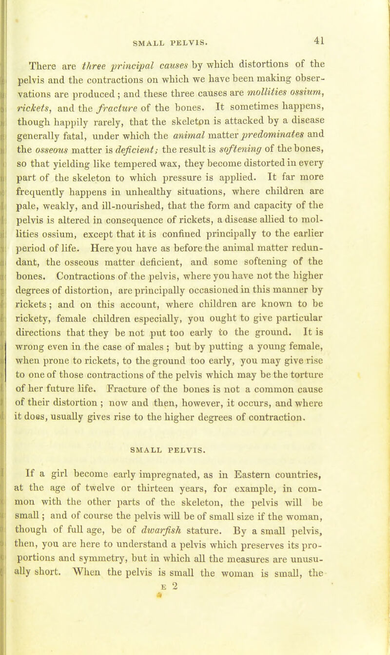 SMALL PELVIS. There are three principal causes by which distortions of the pelvis and the contractions on which we have been making obser- vations are produced ; and these three causes are mollities ossium, rickets, and the fracture of the bones. It sometimes happens, though happily rarely, that the skeleton is attacked by a disease generally fatal, under which the animal matter predominates and the osseous matter is deficient; the result is softening of the bones, so that yielding like tempered wax, they become distorted in every part of the skeleton to which pressure is applied. It far more frequently happens in unhealthy situations, where children are pale, weakly, and ill-nourished, that the form and capacity of the pelvis is altered in consequence of rickets, a disease allied to mol- lities ossium, except that it is confined principally to the earlier period of life. Here you have as before the animal matter redun- dant, the osseous matter deficient, and some softening of the bones. Contractions of the pelvis, where you have not the higher degrees of distortion, are principally occasioned in this manner by rickets; and on this account, where children are known to be rickety, female children especially, you ought to give particular directions that they be not put too early to the ground. It is wrong even in the case of males ; but by putting a young female, when prone to rickets, to the ground too early, you may give rise to one of those contractions of the pelvis which may be the torture of her future life. Fracture of the bones is not a common cause of their distortion ; now and then, however, it occurs, and where it does, usually gives rise to the higher degrees of contraction. SMALL PELVIS. If a girl become early impregnated, as in Eastern countries, at the age of twelve or thirteen years, for example, in com- mon with the other parts of the skeleton, the pelvis will be small; and of course the pelvis will be of small size if the woman, though of full age, be of dwarfish stature. By a small pelvis, then, you are here to understand a pelvis which preserves its pro- portions and symmetry, but in which all the measures are unusu- ally short. When the pelvis is small the woman is small, the e 2 *