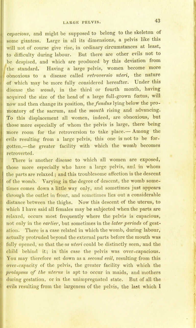 capacious, and might be supposed to belong to the skeleton of some giantess. Large in all its dimensions, a pelvis like this will not of course give rise, in ordinary circumstances at least, to difficulty during labour. But there are other evils not to be despised, and which are produced by this deviation from the standard. Having a large pelvis, women become more obnoxious to a disease called retroversio uteri, the nature of which may be more fully considered hereafter. Under this disease the ivomb, in the third or fourth month, having acquired the size of the head of a large full-grown foetus, will now and then change its position, the fundus lying below the pro- montory of the sacrum, and the mouth rising and advancing. To this displacement all women, indeed, are obnoxious, but those more especially of whom the pelvis is large, there being more room for the retroversion to take place.— Among the evils resulting from a large pelvis, this one is not to be for- gotten,—the greater facility with which the womb becomes retroverted. There is another disease to which all women are exposed, those more especially who have a large pelvis, and in whom the parts are relaxed; and this troublesome affection is the descent of the womb. Varying in the degree of descent, the womb some- times comes down a little way only, and sometimes just appears through the outlet in front, and sometimes lies out a considerable distance between the thighs. Now this descent of the uterus, to which I have said all females may be subjected when the parts are relaxed, occurs most frequently where the pelvis is capacious, not only in the earlier, but sometimes in the later periods of gest- ation. There is a case related in which the womb, during labour, actually protruded beyond the external parts before the mouth was fully opened, so that the os uteri could be distinctly seen, and the child behind it; in this case the pelvis was over-capacious. You may therefore set down as a second evil, resulting from this over-capacity of the pelvis, the greater facility with which the prolapsus of the uterus is apt to occur in maids, and mothers during gestation, or in the unimpregnated state. But of all the evils resulting from the largeness of the pelvis, the last which I
