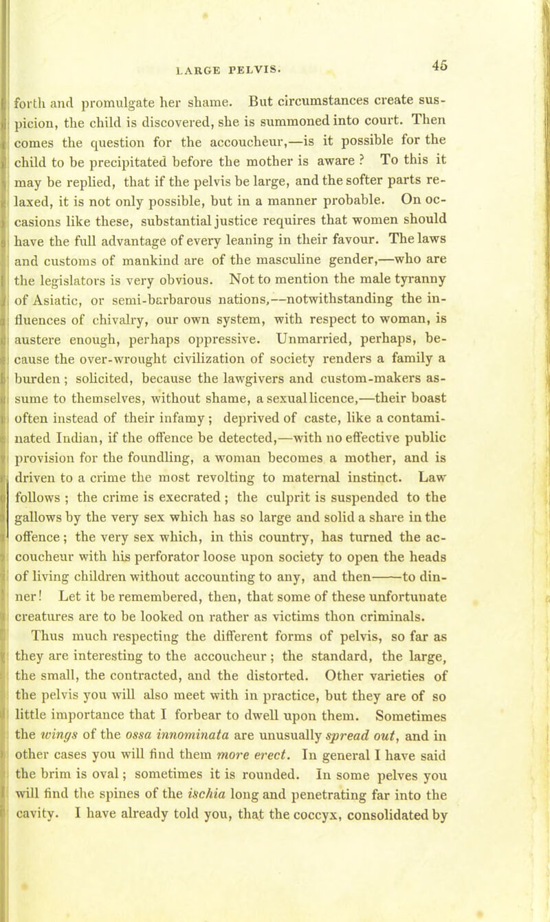 forth and promulgate her shame. But circumstances create sus- picion, the child is discovered, she is summoned into court. Then comes the question for the accoucheur,—is it possible for the child to be precipitated before the mother is aware ? To this it may be replied, that if the pelvis be large, and the softer parts re- laxed, it is not only possible, but in a manner probable. On oc- casions like these, substantial justice requires that women should have the full advantage of every leaning in their favour. The laws and customs of mankind are of the masculine gender,—who are the legislators is very obvious. Not to mention the male tyranny of Asiatic, or semi-barbarous nations,—notwithstanding the in- fluences of chivalry, our own system, with respect to woman, is austere enough, perhaps oppressive. Unmarried, perhaps, be- cause the over-wrought civilization of society renders a family a burden ; sobcited, because the lawgivers and custom-makers as- sume to themselves, without shame, a sexual licence,—their boast often instead of their infamy; deprived of caste, like a contami- nated Indian, if the offence be detected,—with no effective public provision for the foundling, a woman becomes a mother, and is driven to a crime the most revolting to maternal instinct. Law follows ; the crime is execrated ; the culprit is suspended to the gallows by the very sex which has so large and solid a share in the offence ; the very sex which, in this country, has turned the ac- coucheur with his perforator loose upon society to open the heads of living children without accounting to any, and then to din- ner! Let it be remembered, then, that some of these unfortunate creatures are to be looked on rather as victims thon criminals. Thus much respecting the different forms of pelvis, so far as they are interesting to the accoucheur ; the standard, the large, the small, the contracted, and the distorted. Other varieties of the pelvis you will also meet with in practice, but they are of so little importance that I forbear to dwell upon them. Sometimes the wings of the ossa innominata are unusually spread out, and in other cases you will find them more erect. In general I have said the brim is oval; sometimes it is rounded. In some pelves you will find the spines of the ischia long and penetrating far into the cavity. I have already told you, that the coccyx, consolidated by