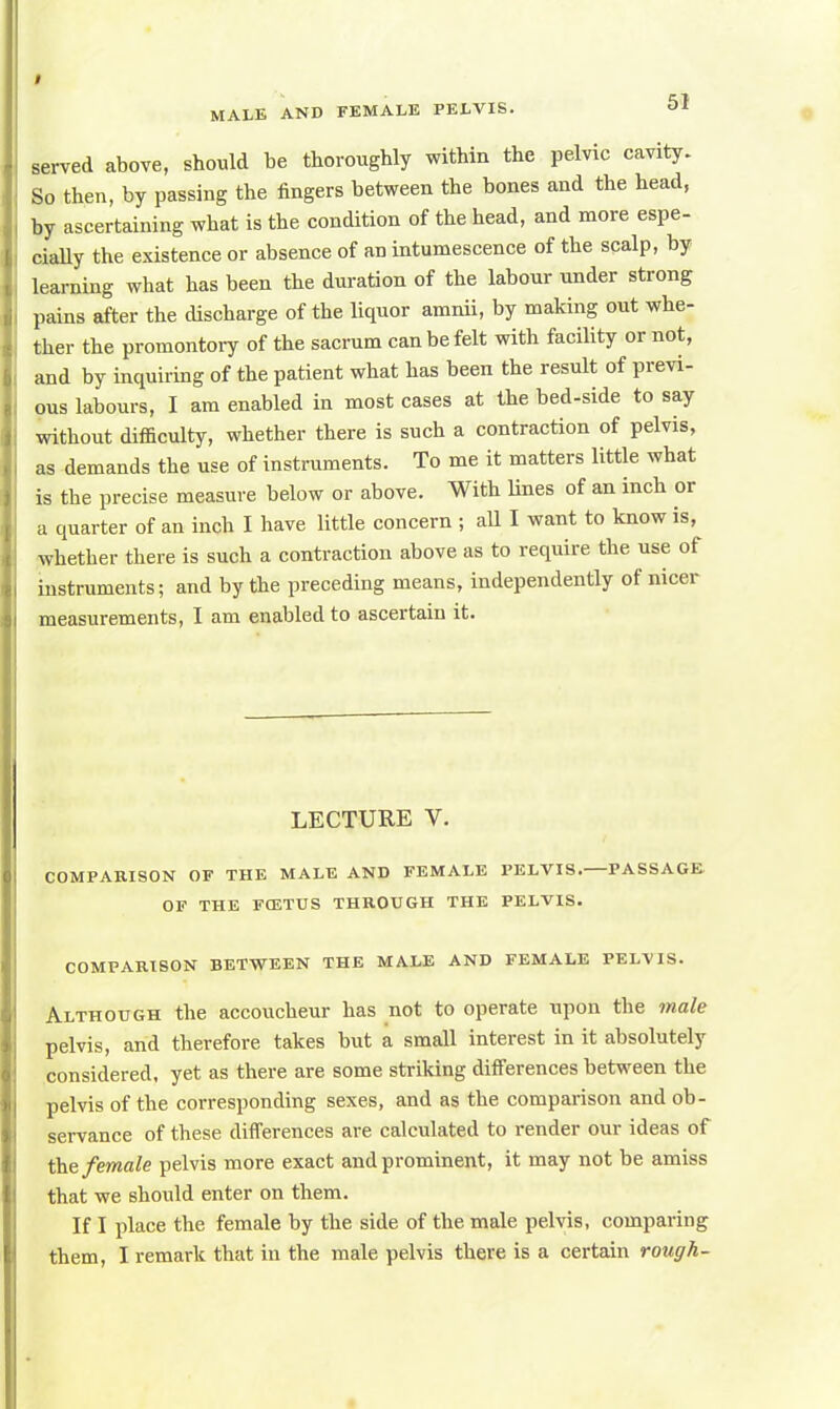 served above, should be thoroughly within the pelvic cavity. So then, by passing the fingers between the bones and the head, by ascertaining what is the condition of the head, and more espe- cially the existence or absence of an intumescence of the scalp, by learning what has been the duration of the labour under strong pains after the discharge of the liquor amnii, by making out whe- ther the promontory of the sacrum can be felt with facility or not, and by inquiring of the patient what has been the result of previ- ous labours, I am enabled in most cases at the bed-side to say without difficulty, whether there is such a contraction of pelvis, as demands the use of instruments. To me it matters little what is the precise measure below or above. With lines of an inch or a quarter of an inch I have little concern ; all I want to know is, whether there is such a contraction above as to require the use of instruments; and by the preceding means, independently of nicer measurements, I am enabled to ascertain it. LECTURE V. COMPARISON OF THE MALE AND FEMALE PELVIS. PASSAGE OF THE FOXTUS THROUGH THE PELVIS. COMPARISON BETWEEN THE MALE AND FEMALE PELVIS. Although the accoucheur has not to operate upon the male pelvis, and therefore takes but a small interest in it absolutely considered, yet as there are some striking differences between the pelvis of the corresponding sexes, and as the comparison and ob- servance of these differences are calculated to render our ideas of the female pelvis more exact and prominent, it may not be amiss that we should enter on them. If I place the female by the side of the male pelvis, comparing them, I remark that in the male pelvis there is a certain rough-