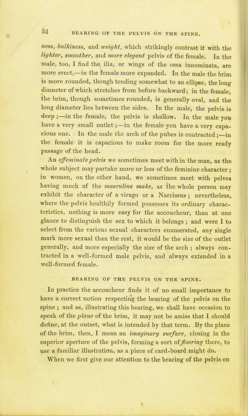 ness, bulkiness, and weight, which strikingly contrast it with the lighter, smoother, and more elegant pelvis of the female. In the male, too, I find the. ilia, or wings of the ossa innominata, are more erect,—in the female more expanded. In the male the brim is more rounded, though tending somewhat to an ellipse, the long diameter of which stretches from before backward; in the female, the brim, though sometimes rounded, is generally oval, and the long diameter lies between the sides. In the male, the pelvis is deep ;—in the female, the pelvis is shallow. In the male you have a very small outlet;—in the female you have a very capa- cious one. In the male the arch of the pubes is contracted;—in the female it is capacious to make room for the more ready passage of the head. An effeminate pelvis we sometimes meet within the man, as the whole subject may partake more or less of the feminine character; in women, on the other hand, we sometimes meet with pelves having much of the masculine make, as the whole person may exhibit the character of a virago or a Narcissus ; nevertheless, where the pelvis healthily formed possesses its ordinary charac- teristics, nothing is more easy for the accoucheur, than at one glance to distinguish the sex to which it belongs ; and were I to select from the various sexual characters enumerated, any single mark more sexual than the rest, it would be the size of the outlet generally, and more especially the size of the arch ; always con- tracted in a well-formed male pelvis, and always extended in a well-formed female. BEARING OF THE PELVIS ON THE SPINE. In practice the accoucheur finds it of no small importance to have a correct notion respecting the bearing of the pelvis on the spine ; and as, illustrating this bearing, we shall have occasion to speak of the plane of the brim, it may riot be amiss that I should define, at the outset, what is intended by that term. By the plane of the brim, then, I mean an imaginary surface, closing in the superior aperture of the pelvis, forming a sort of flooring there, to use a familiar illustration, as a piece of card-board might do. When we first give our attention to the bearing of the pelvis on