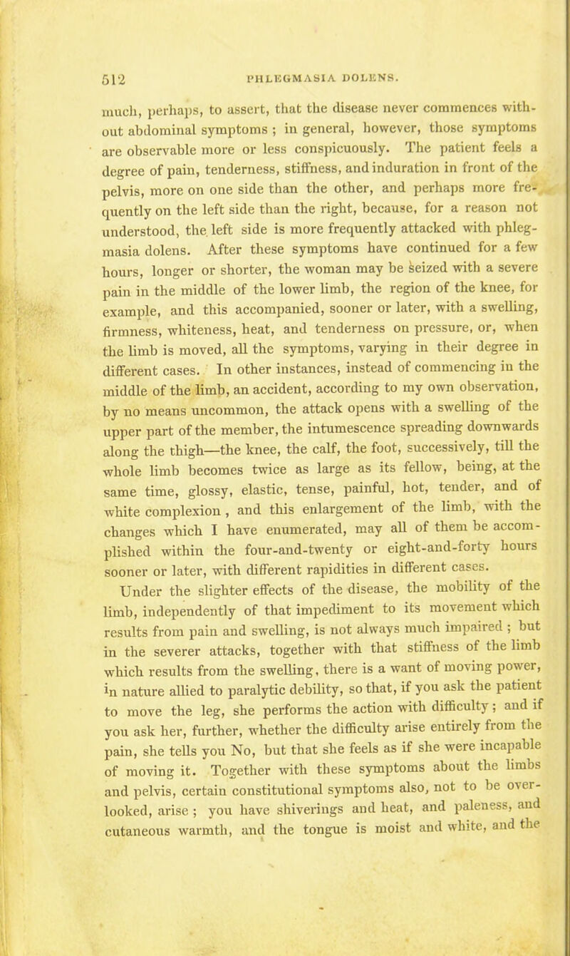much, perhaps, to assert, that the disease never commences with- out abdominal symptoms ; in general, however, those symptoms are observable more or less conspicuously. The patient feels a degree of pain, tenderness, stiffness, and induration in front of the pelvis, more on one side than the other, and perhaps more fre- quently on the left side than the right, because, for a reason not understood, the. left side is more frequently attacked with phleg- masia dolens. After these symptoms have continued for a few hours, longer or shorter, the woman may be seized with a severe pain in the middle of the lower limb, the region of the knee, for example, and this accompanied, sooner or later, with a swelling, firmness, whiteness, heat, and tenderness on pressure, or, when the limb is moved, all the symptoms, varying in their degree in different cases. In other instances, instead of commencing in the middle of the limb, an accident, according to my own observation, by no means uncommon, the attack opens with a swelling of the upper part of the member, the intumescence spreading downwards along the thigh—the knee, the calf, the foot, successively, till the whole limb becomes twice as large as its fellow, being, at the same time, glossy, elastic, tense, painful, hot, tender, and of white complexion, and this enlargement of the limb, with the changes which I have enumerated, may all of them be accom- plished within the four-and-twenty or eight-and-forty hours sooner or later, with different rapidities in different cases. Under the slighter effects of the disease, the mobility of the limb, independently of that impediment to its movement which results from pain and swelling, is not always much impaired ; but in the severer attacks, together with that stiffness of the limb which results from the swelling, there is a want of moving power, in nature allied to paralytic debility, so that, if you ask the patient to move the leg, she performs the action with difficulty; and if you ask her, further, whether the difficulty arise entirely from the pain, she tells you No, but that she feels as if she were incapable of moving it. Together with these symptoms about the limbs and pelvis, certain constitutional symptoms also, not to be over- looked, arise ; you have shiverings and heat, and paleness, and cutaneous warmth, and the tongue is moist and white, and the