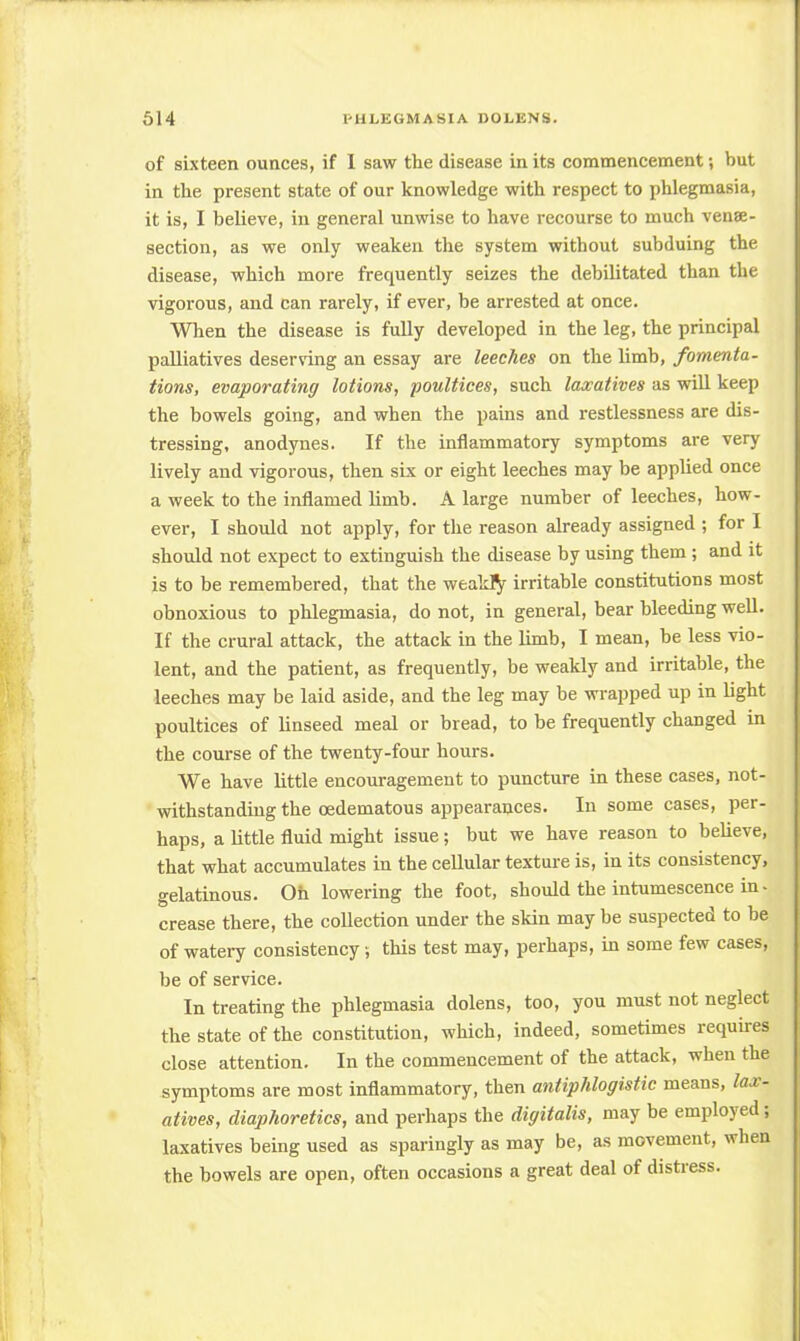 of sixteen ounces, if I saw the disease in its commencement; but in the present state of our knowledge with respect to phlegmasia, it is, I believe, in general unwise to have recourse to much vena- section, as we only weaken the system without subduing the disease, which more frecpiently seizes the debilitated than the vigorous, and can rarely, if ever, be arrested at once. When the disease is fully developed in the leg, the principal palliatives deserving an essay are leeches on the limb, fomenta- tions, evaporating lotions, poultices, such laxatives as will keep the bowels going, and when the pains and restlessness are dis- tressing, anodynes. If the inflammatory symptoms are very lively and vigorous, then six or eight leeches may be applied once a week to the inflamed limb. A large number of leeches, how- ever, I should not apply, for the reason already assigned ; for I should not expect to extinguish the disease by using them ; and it is to be remembered, that the weakly irritable constitutions most obnoxious to phlegmasia, do not, in general, bear bleeding well. If the crural attack, the attack in the limb, I mean, be less vio- lent, and the patient, as frequently, be weakly and irritable, the leeches may be laid aside, and the leg may be wrapped up in light poultices of linseed meal or bread, to be frequently changed in the course of the twenty-four hours. We have little encouragement to puncture in these cases, not- withstanding the oedematous appearances. In some cases, per- haps, a little fluid might issue; but we have reason to believe, that what accumulates in the cellular texture is, in its consistency, gelatinous. Oh lowering the foot, should the intumescence in- crease there, the collection under the skin may be suspected to be of watery consistency; this test may, perhaps, in some few cases, be of service. In treating the phlegmasia dolens, too, you must not neglect the state of the constitution, which, indeed, sometimes requires close attention. In the commencement of the attack, when the symptoms are most inflammatory, then antiphlogistic means, lax- atives, diaphoretics, and perhaps the digitalis, may be employed; laxatives being used as sparingly as may be, as movement, when the bowels are open, often occasions a great deal of distress.