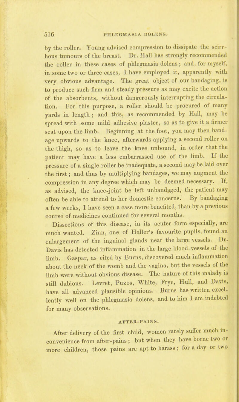 by the roller. Young advised compression to dissipate the scirr- hous tumours of the breast. Dr. Hall has strongly recommended the roller in these cases of phlegmasia dolens; and, for myself, in some two or three cases, I have employed it, apparently with very obvious advantage. The great object of our bandaging, is to produce such firm and steady pressure as may excite the action of the absorbents, without dangerously interrupting the circula- tion. For this purpose, a roller should be procured of many yards in length ; and this, as recommended by Hall, may be spread with some mild adhesive plaster, so as to give it a firmer seat upon the limb. Beginning at the foot, you may then band- age upwards to the knee, afterwards applying a second roller on the thigh, so as to leave the knee unbound, in order that the patient may have a less embarrassed use of the limb. If the pressure of a single roller be inadequate, a second maybe laid over the first; and thus by multiplying bandages, we may augment the compression in any degree which may be deemed necessary. If, as advised, the knee-joint be left unbandaged, the patient may often be able to attend to her domestic concerns. By bandaging a few weeks, I have seen a case more benefited, than by a previous course of medicines continued for several months. Dissections of this disease, in its acuter form especially, are much wanted. Zinn, one of Haller's favourite pupils, found an enlargement of the inguinal glands near the large vessels. Dr. Davis has detected inflammation in the large blood-vessels of the limb. Gaspar, as cited by Burns, discovered much inflammation about the neck of the womb and the vagina, but the vessels of the limb were without obvious disease. The nature of this malady is still dubious. Levret, Puzos, White, Frye, Hull, and Davis, have all advanced plausible opinions. Burns has-written excel- lently well on the phlegmasia dolens, and to him I am indebted for many observations. AFTER-PAINS. After delivery of the first child, women rarely suffer much in- convenience from after-pains ; but when they have borne two or more children, those pains are apt to harass ; for a day or two
