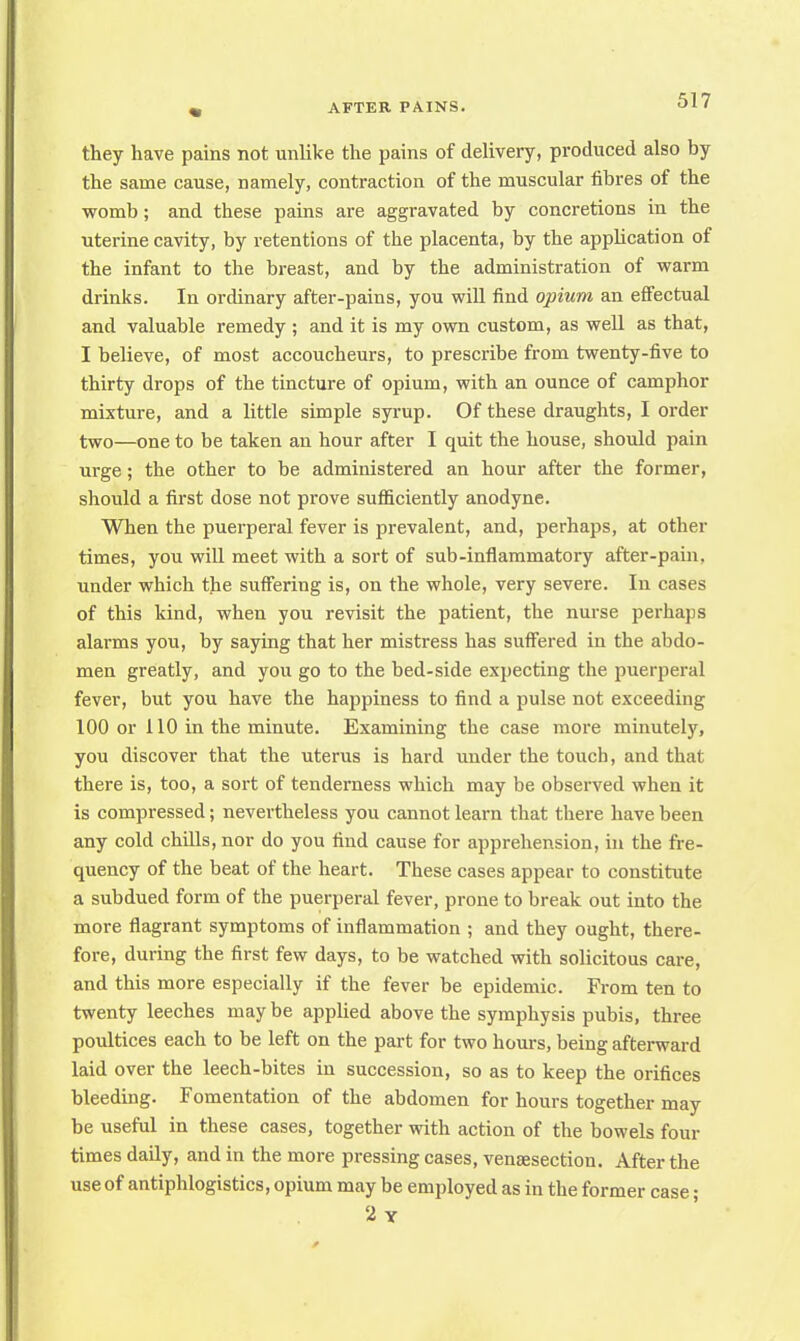 they have pains not unlike the pains of delivery, produced also by the same cause, namely, contraction of the muscular fibres of the womb; and these pains are aggravated by concretions in the uterine cavity, by retentions of the placenta, by the application of the infant to the breast, and by the administration of warm drinks. In ordinary after-pains, you will find opium an effectual and valuable remedy ; and it is my own custom, as well as that, I believe, of most accoucheurs, to prescribe from twenty-five to thirty drops of the tincture of opium, with an ounce of camphor mixture, and a little simple syrup. Of these draughts, I order two—one to be taken an hour after I quit the house, should pain urge; the other to be administered an hour after the former, should a first dose not prove sufficiently anodyne. When the puerperal fever is prevalent, and, perhaps, at other times, you will meet with a sort of sub-inflammatory after-pain, under which the suffering is, on the whole, very severe. In cases of this kind, when you revisit the patient, the nurse perhaps alarms you, by saying that her mistress has suffered in the abdo- men greatly, and you go to the bed-side expecting the puerperal fever, but you have the happiness to find a pulse not exceeding 100 or 110 in the minute. Examining the case more minutely, you discover that the uterus is hard under the touch, and that there is, too, a sort of tenderness which may be observed when it is compressed; nevertheless you cannot learn that there have been any cold chills, nor do you find cause for apprehension, in the fre- quency of the beat of the heart. These cases appear to constitute a subdued form of the puerperal fever, prone to break out into the more flagrant symptoms of inflammation ; and they ought, there- fore, during the first few days, to be watched with solicitous care, and this more especially if the fever be epidemic. From ten to twenty leeches may be applied above the symphysis pubis, three poultices each to be left on the part for two hours, being afterward laid over the leech-bites in succession, so as to keep the orifices bleeding. Fomentation of the abdomen for hours together may be useful in these cases, together with action of the bowels four times daily, and in the more pressing cases, venaesection. After the use of antiphlogistics, opium may be employed as in the former case; 2 Y