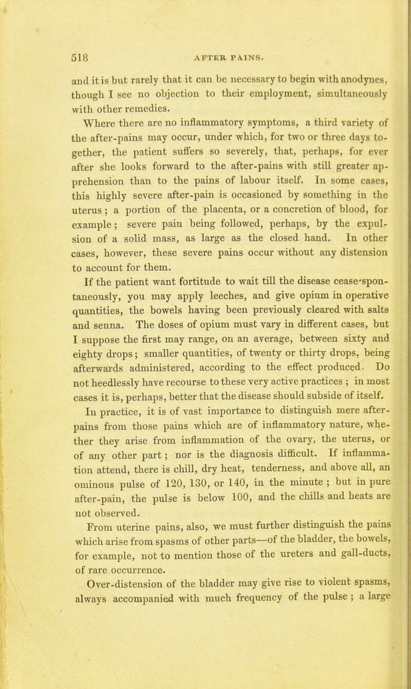 and it is but rarely that it can be necessary to begin with anodynes, though I see no objection to their employment, simultaneously with other remedies. Where there are no inflammatory symptoms, a third variety of the after-pains may occur, under which, for two or three days to- gether, the patient suffers so severely, that, perhaps, for ever after she looks forward to the after-pains with still greater ap- prehension than to the pains of labour itself. In some cases, this highly severe after-pain is occasioned by something in the uterus ; a portion of the placenta, or a concretion of blood, for example; severe pain being followed, perhaps, by the expul- sion of a solid mass, as large as the closed hand. In other cases, however, these severe pains occur without any distension to account for them. If the patient want fortitude to wait till the disease cease-spon- taneously, you may apply leeches, and give opium in operative quantities, the bowels having been previously cleared with salts and senna. The doses of opium must vary in different cases, but I suppose the first may range, on an average, between sixty and eighty drops; smaller quantities, of twenty or thirty drops, being afterwards administered, according to the effect produced. Do not heedlessly have recourse to these very active practices ; in most cases it is, perhaps, better that the disease should subside of itself. In practice, it is of vast importance to distinguish mere after- pains from those pains which are of inflammatory nature, whe- ther they arise from inflammation of the ovary, the uterus, or of any other part; nor is the diagnosis difficult. If inflamma- tion attend, there is chill, dry heat, tenderness, and above all, an ominous pulse of 120, 130, or 140, in the minute ; but in pure after-pain, the pulse is below 100, and the chills and heats are not observed. From uterine pains, also, we must further distinguish the pains which arise from spasms of other parts—of the bladder, the bowels, for example, not to mention those of the ureters and gall-ducts, of rare occurrence. Over-distension of the bladder may give rise to violent spasms, always accompanied with much frequency of the pulse; a large