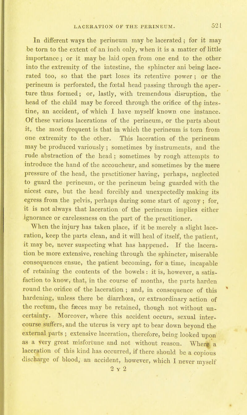 In different ways the perineum may be lacerated; for it may be torn to the extent of an inch only, when it is a matter of little importance; or it may be laid open from one end to the other into the extremity of the intestine, the sphincter ani being lace- rated too, so that the part loses its retentive power ; or the perineum is perforated, the foetal head passing through the aper- ture thus formed; or, lastly, with tremendous disruption, the head of the child may be forced through the orifice of the intes- tine, an accident, of which I have myself known one instance. Of these various lacerations of the perineum, or the parts about it, the most frequent is that in which the perineum is torn from one extremity to the other. This laceration of the perineum may be produced variously ; sometimes by instruments, and the rude abstraction of the head ; sometimes by rough attempts to introduce the hand of the accoucheur, and sometimes by the mere pressure of the head, the practitioner having, perhaps, neglected to guard the perineum, or the perineum being guarded with the nicest care, but the head forcibly and unexpectedly making its egress from the pelvis, perhaps during some start of agony ; for, it is not always that laceration of the perineum implies either ignorance or carelessness on the part of the practitioner. When the injury has taken place, if it be merely a slight lace- ration, keep the parts clean, and it will heal of itself, the patient, it may be, never suspecting what has happened. If the lacera- tion be more extensive, reaching through the sphincter, miserable consequences ensue, the patient becoming, for a time, incapable of retaining the contents of the bowels: it is, however, a satis- faction to know, that, in the course of months, the parts harden round the orifice of the laceration ; and, in consequence of this hardening, unless there be diarrhoea, or extraordinary action of the rectum, the faeces may be retained, though not without un- certainty. Moreover, where this accident occurs, sexual inter- course suffers, and the uterus is very apt to bear down beyond the external parts ; extensive laceration, therefore, being looked upon as a very great misfortune and not without reason. Where'a laceration of this kind has occurred, if there should be a copious discharge of blood, an accident, however, which I never myself 2 y 2