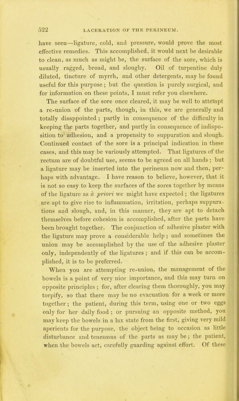 have seen—ligature, cold, and pressure, would prove the most effective remedies. This accomplished, it would next be desirable to clean, as much as might be, the surface of the sore, which is usually ragged, broad, and sloughy. Oil of turpentine duly diluted, tincture of myrrh, and other detergents, may be found useful for this purpose ; but the question is purely surgical, and for information on these points, I must refer you elsewhere. The surface of the sore once cleared, it may be well to attempt a re-union of the parts, though, in this, we are generally and totally disappointed ; partly in consequence of the difficulty in keeping the parts together, and partly in consequence of indispo- sition to adhesion, and a propensity to suppuration and slough. Continued contact of the sore is a principal indication in these cases, and this may be variously attempted. That ligatures of the rectum are of doubtful use, seems to be agreed on all hands ; but a ligature may be inserted into the perineum now and then, per- haps with advantage. I have reason to believe, however, that it is not so easy to keep the surfaces of the sores together by means of the ligature as a priori we might have expected ; the ligatures are apt to give rise to inflammation, irritation, perhaps suppura- tions and slough, and, in this manner, they are apt to detach themselves before cohesion is accomplished, after the parts have been brought together. The conjunction of adhesive plaster with the ligature may prove a considerable help ; and sometimes the union may be accomplished by the use of the adhesive plaster only, independently of the ligatures ; and if this can be accom- plished, it is to be preferred. When you are attempting re-union, the management of the bowels is a point of very nice importance, and this may turn on opposite principles ; for, after clearing them thoroughly, you may torpify, so that there may be no evacuation for a week or more together; the patient, during this term, using one or two eggs only for her daily food ; or pursuing an opposite method, you may keep the bowels in a lax state from the first, giving very mild aperients for the purpose, the object being to occasion as little disturbance and tenesmus of the parts as may be; the patient, when the bowels act, carefully guarding against effort. Of these