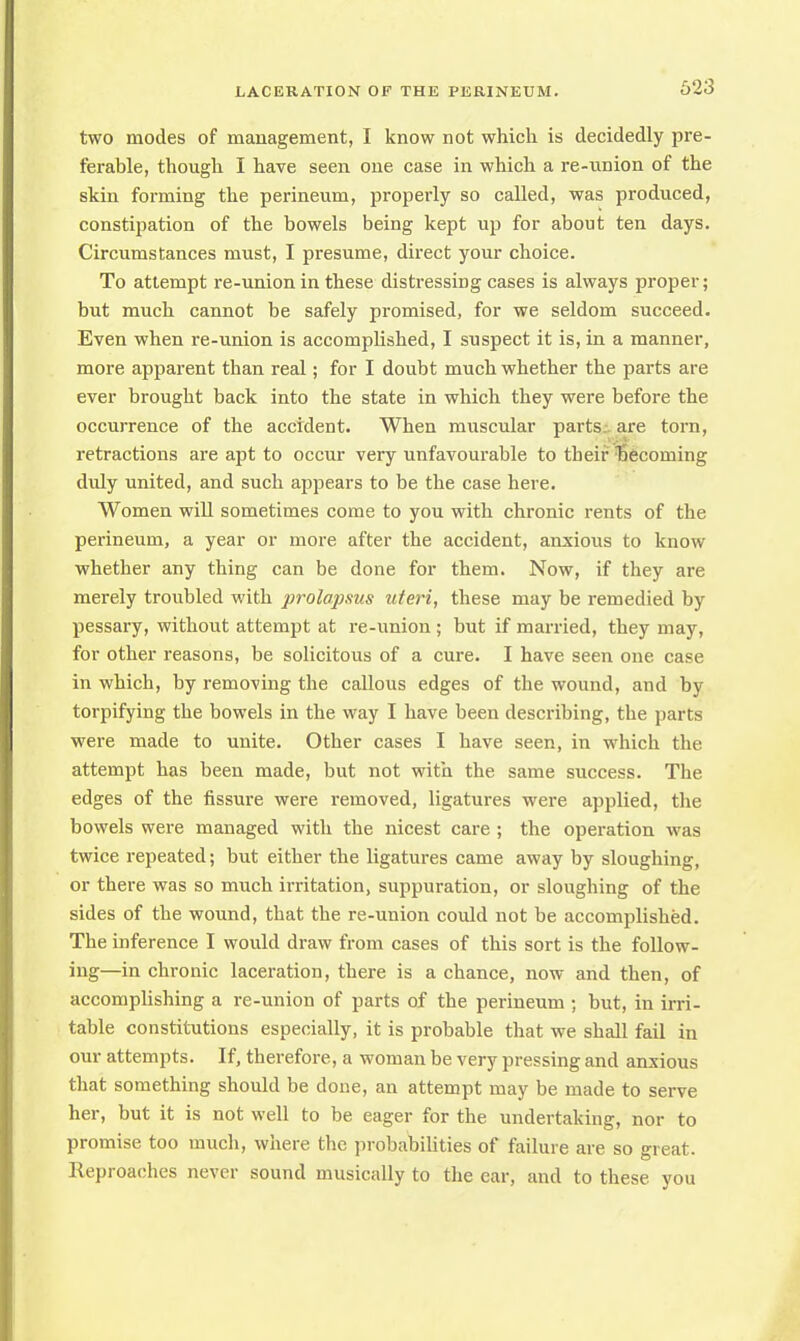 623 two modes of management, I know not which is decidedly pre- ferable, though I have seen one case in which a re-union of the skin forming the perineum, properly so called, was produced, constipation of the bowels being kept up for about ten days. Circumstances must, I presume, direct your choice. To attempt re-union in these distressing cases is always proper; but much cannot be safely promised, for we seldom succeed. Even when re-union is accomplished, I suspect it is, in a manner, more apparent than real; for I doubt much whether the parts are ever brought back into the state in which they were before the occurrence of the accident. When muscular parts are torn, retractions are apt to occur very unfavourable to their becoming duly united, and such appears to be the case here. Women will sometimes come to you with chronic rents of the perineum, a year or more after the accident, anxious to know whether any thing can be done for them. Now, if they are merely troubled with prolapsus uteri, these may be remedied by pessary, without attempt at re-union; but if married, they may, for other reasons, be solicitous of a cure. I have seen one case in which, by removing the callous edges of the wound, and by torpifying the bowels in the way I have been describing, the parts were made to unite. Other cases I have seen, in which the attempt has been made, but not with the same success. The edges of the fissure were removed, ligatures were applied, the bowels were managed with the nicest care ; the operation was twice repeated; but either the ligatures came away by sloughing, or there was so much irritation, suppuration, or sloughing of the sides of the wound, that the re-union could not be accomplished. The inference I would draw from cases of this sort is the follow- ing—in chronic laceration, there is a chance, now and then, of accomplishing a re-union of parts of the perineum ; but, in irri- table constitutions especially, it is probable that we shall fail in our attempts. If, therefore, a woman be very pressing and anxious that something should be done, an attempt may be made to serve her, but it is not well to be eager for the undertaking, nor to promise too much, where the probabilities of failure are so great, lleproaches never sound musically to the ear, and to these you
