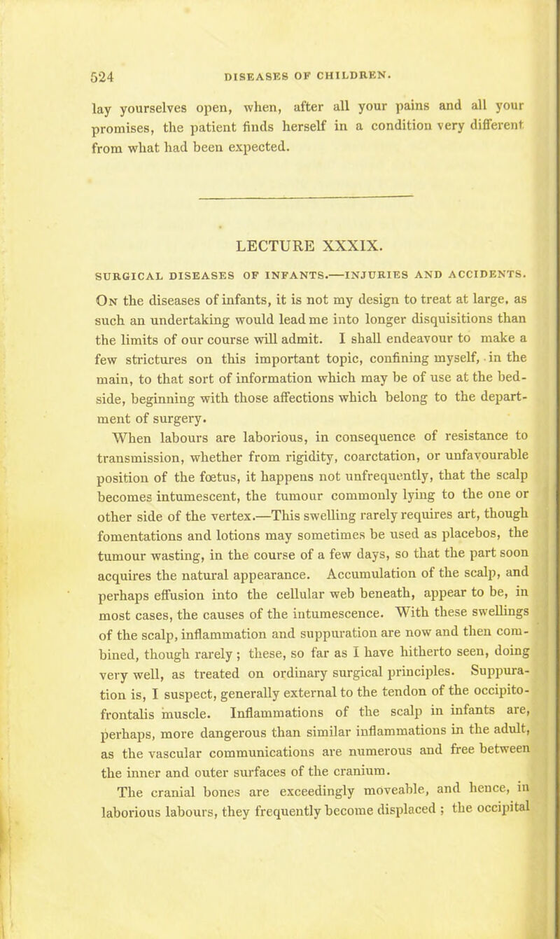 lay yourselves open, when, after all your pains and all your promises, the patient finds herself in a condition very different from what had been expected. LECTURE XXXIX. SURGICAL DISEASES OF INFANTS. INJURIES AND ACCIDENTS. On the diseases of infants, it is not my design to treat at large, as such an undertaking would lead me into longer disquisitions than the limits of our course will admit. I shall endeavour to make a few strictures on this important topic, confining myself, ■ in the main, to that sort of information which may be of use at the bed- side, beginning with those affections which belong to the depart- ment of surgery. When labours are laborious, in consequence of resistance to transmission, whether from rigidity, coarctation, or unfavourable position of the foetus, it happens not unfrequently, that the scalp becomes intumescent, the tumour commonly lying to the one or other side of the vertex.—This swelling rarely requires art, though fomentations and lotions may sometimes be used as placebos, the tumour wasting, in the course of a few days, so that the part soon acquires the natural appearance. Accumulation of the scalp, and perhaps effusion into the cellular web beneath, appear to be, in most cases, the causes of the intumescence. With these swellings of the scalp, inflammation and suppuration are now and then com- bined, though rarely; these, so far as I have hitherto seen, doing very well, as treated on ordinary surgical principles. Suppura- tion is, I suspect, generally external to the tendon of the occipito- frontalis muscle. Inflammations of the scalp in infants are, perhaps, more dangerous than similar inflammations in the adult, as the vascular communications are numerous and free between the inner and outer surfaces of the cranium. The cranial bones are exceedingly moveable, and hence, in laborious labours, they frequently become displaced ; the occipital