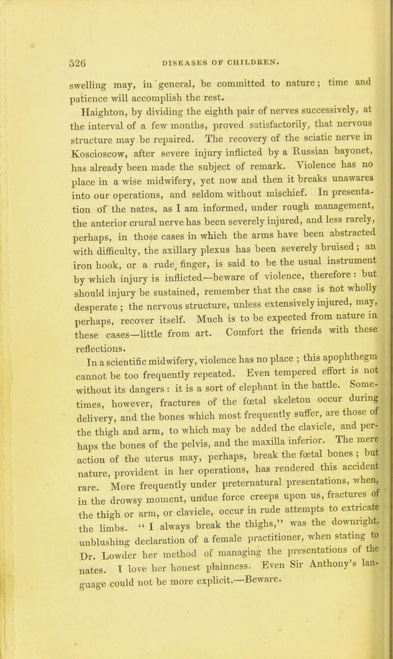 swelling may, in general, be committed to nature; time and patience will accomplish the rest. Haighton, by dividing the eighth pair of nerves successively, at the interval of a few months, proved satisfactorily, that nervous structure may be repaired. The recovery of the sciatic nerve in Koscioscow, after severe injury inflicted by a Russian bayonet, has already been made the subject of remark. Violence has no place in a wise midwifery, yet now and then it breaks unawares into our operations, and seldom without mischief. In presenta- tion of the nates, as I am informed, under rough management, the anterior crural nerve has been severely injured, and less rarely, perhaps, in those cases in which the arms have been abstracted with difficulty, the axillary plexus has been severely bruised; an iron hook, or a rude, finger, is said to be the usual instrument by which injury is inflicted—beware of violence, therefore : but should injury be sustained, remember that the case is not wholly desperate ; the nervous structure, unless extensively injured, may, perhaps, recover itself. Much is to be expected from nature in these cases-little from art. Comfort the friends with these reflections. In a scientific midwifery, violence has no place ; this apophthegm cannot be too frequently repeated. Even tempered effort is not without its dangers: it is a sort of elephant in the battle. Some- times, however, fractures of the foetal skeleton occur during delivery, and the bones which most frequently suffer, are those of the thigh and arm, to which may be added the clavicle, and per- haps the bones of the pelvis, and the maxilla inferior. The mere action of the uterus may, perhaps, break the foetal bones ; but nature, provident in her operations, has rendered this accident rare. More frequently under preternatural presentations, when, in the drowsy moment, undue force creeps upon us, fractures of the thigh or arm, or clavicle, occur in rude attempts to extricate the limbs.  I always break the thighs, was the downright, unblushing declaration of a female practitioner, when stating to Dr. Lowder her method of managing the presentations of the nates. I love her honest plainness. Even Sir Anthony's Ian- guage could not be more explicit.—Beware.