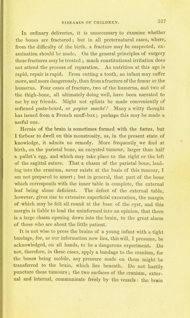 In ordinary deliveries, it is unnecessary to examine whether the bones are fractured; but in all preternatural cases, where, from the difficulty of the birth, a fracture may be suspected, ex- amination should be made. On the general principles of surgery these fractures may be treated ; much constitutional irritation does not attend the process of reparation. As nutrition at this age is rapid, repair is rapid. From cutting a tooth, an infant may suffer more, and more dangerously, than from a fracture of the femur or the humerus. Four cases of fracture, two of the humerus, and two of the thigh-bone, all ultimately doing well, have been narrated to me by my friends. Might not splints be made conveniently of softened paste-board, or papier mache? Many a witty thought has issued from a French snuff-box; perhaps this may be made a useful one. Hernia of the brain is sometimes formed with the foetus, but I forbear to dwell on this monstrosity, as, in the present state of knowledge, it admits no remedy. More frequently we find at birth, on the parietal bone, an encysted tumour, larger than half a pullet's egg, and which may take place to the right or the left of the sagittal suture. That a chasm of the parietal bone, lead- ing into the cranium, never exists at the basis of this tumour, I am not prepared to assert; but in general, that part of the bone which corresponds with the inner table is complete, the external leaf being alone deficient. The defect of the external table, however, gives rise to extensive superficial excavation, the margin of which may be felt all round at the base of the cyst, and this margin is liable to lead the uninformed into an opinion, that there is a large chasm opening down into the brain, to the great alarm of those who are about the little patient. It is not wise to press the brains of a young infant with a tight bandage, for, as our information now lies, this will, I presume, be acknowledged, on all hands, to be a dangerous experiment. Do not, therefore, in these cases, apply a bandage to the cranium, for the bones being mobile, any pressure made on them might be transferred to the brain, which lies beneath. Do not hastily puncture these tumours ; the two surfaces of the cranium, exter- nal and internal, communicate freely by the vessels : the brain