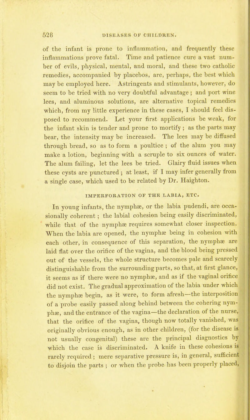 of the infant is prone to inflammation, and frequently these inflammations prove fatal. Time and patience cure a vast num- ber of evils, physical, mental, and moral, and these two catholic remedies, accompanied by placebos, are, perhaps, the best which may be employed here. Astringents and stimulants, however, do seem to be tried with no very doubtful advantage ; and port wine lees, and aluminous solutions, are alternative topical remedies which, from my little experience in these cases, I should feel dis- posed to recommend. Let your first applications be weak, for the infant skin is tender and prone to mortify ; as the parts may bear, the intensity may be increased. The lees may be diffused through bread, so as to form a poultice ; of the alum you may make a lotion, beginning with a scruple to six ounces of water. The alum failing, let the lees be tried. Glairy fluid issues when these cysts are punctured ; at least, if I may infer generally from a single case, which used to be related by Dr. Haighton. IMPERFOB.ATION OF THE LABIA, ETC. In young infants, the nymphse, or the labia pudendi, are occa- sionally coherent; the labial cohesion being easily discriminated, while that of the nymphse requires somewhat closer inspection. When the labia are opened, the nymphse being in cohesion with each other, in consequence of this separation, the nymphse are laid flat over the orifice of the vagina, and the blood being pressed out of the vessels, the whole structure becomes pale and scarcely distinguishable from the surrounding parts, so that, at first glance, it seems as if there were no nymphse, and as if the vaginal orifice did not exist. The gradual approximation of the labia under which the nymphse begin, as it were, to form afresh—the interposition of a probe easily passed along behind between the cohering nym- phse, and the entrance of the vagina—the declaration of the nurse, that the orifice of the vagina, though now totally vanished, was originally obvious enough, as in other children, (for the disease is not usually congenital) these are the principal diagnostics by which the case is discriminated. A knife in these cohesions is rarely required ; mere separative pressure is, in general, sufficient to disjoin the parts ; or when the probe has been properly placed,
