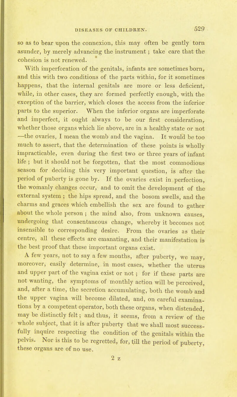so as to bear upon the connexion, this may often be gently torn asunder, by merely advancing the instrument; take care that the cohesion is not renewed. With imperforation of the genitals, infants are sometimes born, and this with two conditions of the parts within, for it sometimes happens, that the internal genitals are more or less deficient, while, in other cases, they are formed perfectly enough, with the exception of the barrier, which closes the access from the inferior parts to the superior. When the inferior organs are imperforate and imperfect, it ought always to be our first consideration,, whether those organs which lie above, are in a healthy state or not —the ovaries, I mean the womb and the vagina. It would be too much to assert, that the determination of these points is wholly impracticable, even during the first two or three years of infant life ; but it should not be forgotten, that the most commodious season for deciding this very important cpiestion, is after the period of puberty is gone by. If the ovaries exist in perfection, the womanly changes occur, and to omit the development of the external system ; the hips spread, and the bosom swells, and the charms and graces which embellish the sex are found to gather about the whole person ; the mind also, from unknown causes, undergoing that consentaneous change, whereby it becomes not insensible to corresponding desire. From the ovaries as their centre, all these effects are emanating, and their manifestation is the best proof that these important organs exist. A few years, not to say a few months, after puberty, we may, moreover, easily determine, in most cases, whether the uterus and upper part of the vagina exist or not; for if these parts are not wanting, the symptoms of monthly action will be perceived, and, after a time, the secretion accumulating, both the womb and the upper vagina will become dilated, and, on careful examina- tions by a competent operator, both these organs, when distended, may be distinctly felt; and thus, it seems, from a review of the whole subject, that it is after puberty that we shall most success- fully inquire respecting the condition of the genitals within the pelvis. Nor is this to be regretted, for, till the period of puberty, these organs are of no use. 2 z