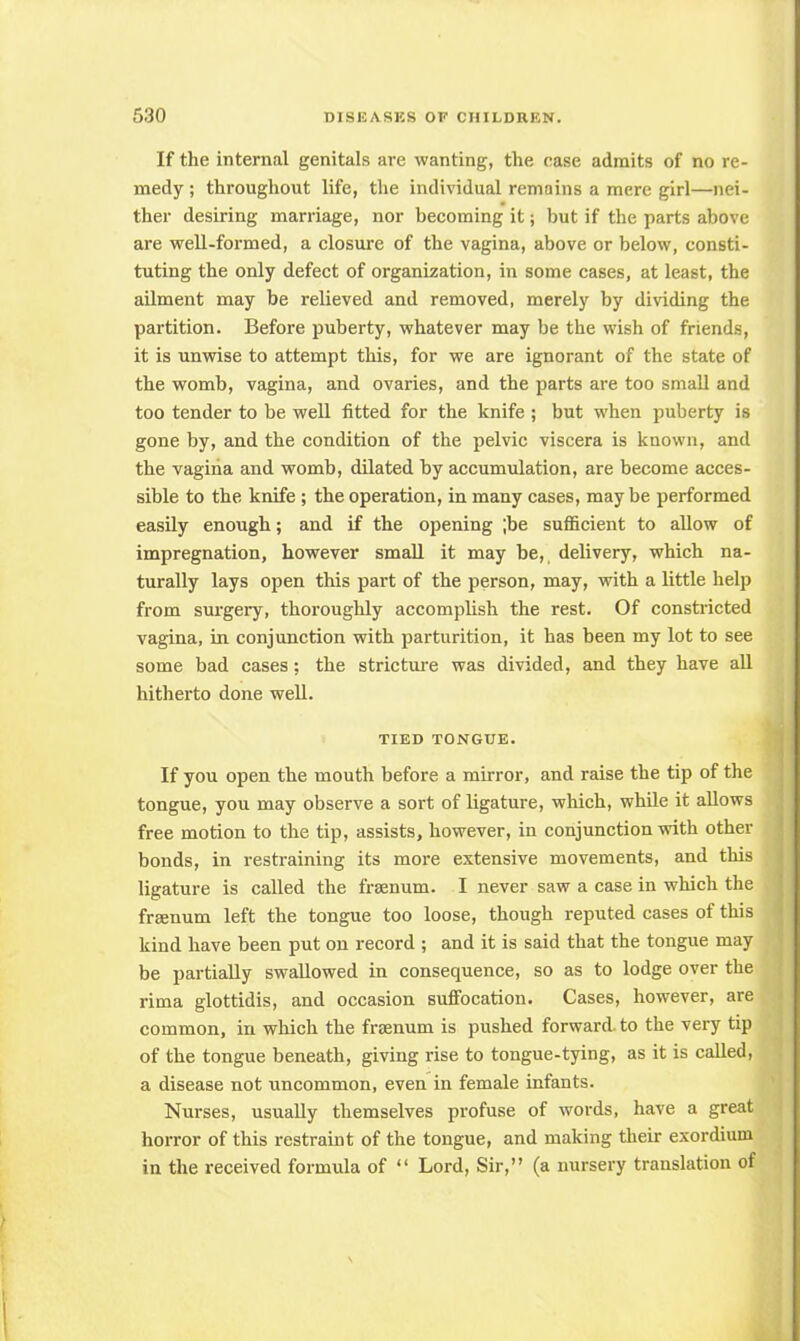 If the internal genitals are wanting, the case admits of no re- medy ; throughout life, the individual remains a mere girl—nei- ther desiring marriage, nor becoming it; but if the parts above are well-formed, a closure of the vagina, above or below, consti- tuting the only defect of organization, in some cases, at least, the ailment may be relieved and removed, merely by dividing the partition. Before puberty, whatever may be the wish of friends, it is unwise to attempt this, for we are ignorant of the state of the womb, vagina, and ovaries, and the parts are too small and too tender to be well fitted for the knife ; but when puberty is gone by, and the condition of the pelvic viscera is known, and the vagina and womb, dilated by accumulation, are become acces- sible to the knife ; the operation, in many cases, maybe performed easily enough; and if the opening ;be sufficient to allow of impregnation, however small it may be, delivery, which na- turally lays open this part of the person, may, with a little help from surgery, thoroughly accomplish the rest. Of constricted vagina, in conjunction with parturition, it has been my lot to see some bad cases; the stricture was divided, and they have all hitherto done well. TIED TONGUE. If you open the mouth before a mirror, and raise the tip of the tongue, you may observe a sort of ligature, which, while it allows free motion to the tip, assists, however, in conjunction with other bonds, in restraining its more extensive movements, and this ligature is called the frsenum. I never saw a case in which the freenum left the tongue too loose, though reputed cases of this kind have been put on record ; and it is said that the tongue may be partially swallowed in consequence, so as to lodge over the rima glottidis, and occasion suffocation. Cases, however, are common, in which the frsenum is pushed forward, to the very tip of the tongue beneath, giving rise to tongue-tying, as it is called, a disease not uncommon, even in female infants. Nurses, usually themselves profuse of words, have a great horror of this restraint of the tongue, and making their exordium in the received formula of  Lord, Sir, (a nursery translation of