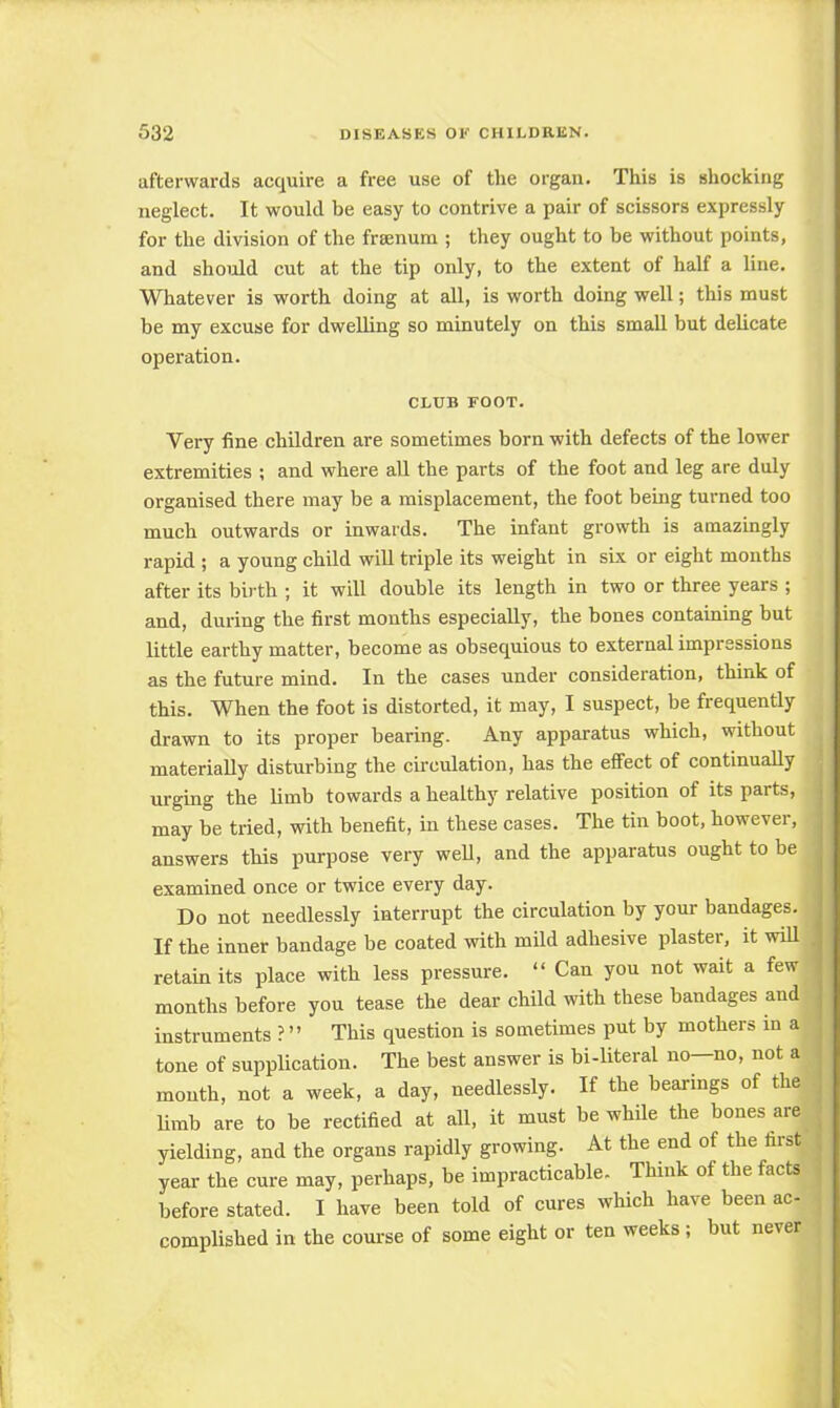 afterwards acquire a free use of the organ. This is shocking neglect. It would be easy to contrive a pair of scissors expressly for the division of the frsenum ; they ought to be without points, and should cut at the tip only, to the extent of half a line. Whatever is worth doing at all, is worth doing well; this must be my excuse for dwelling so minutely on this small but delicate operation. CLUB FOOT. Very fine children are sometimes born with defects of the lower extremities ; and where all the parts of the foot and leg are duly organised there may be a misplacement, the foot being turned too much outwards or inwards. The infant growth is amazingly rapid ; a young child will triple its weight in six or eight months after its birth ; it will double its length in two or three years ; and, during the first months especially, the bones containing but little earthy matter, become as obsequious to external impressions as the future mind. In the cases under consideration, think of this. When the foot is distorted, it may, I suspect, be frequently drawn to its proper bearing. Any apparatus which, without materially disturbing the circulation, has the effect of continually urging the limb towards a healthy relative position of its parts, may be tried, with benefit, in these cases. The tin boot, however, answers this purpose very well, and the apparatus ought to be examined once or twice every day. Do not needlessly interrupt the circulation by your bandages. If the inner bandage be coated with mild adhesive plaster, it will retain its place with less pressure.  Can you not wait a few months before you tease the dear child with these bandages and instruments ? This question is sometimes put by mothers in a tone of supplication. The best answer is bi-literal no—no, not a month, not a week, a day, needlessly. If the bearings of the limb are to be rectified at all, it must be while the bones are yielding, and the organs rapidly growing. At the end of the tirst year the cure may, perhaps, be impracticable. Think of the facts before stated. I have been told of cures which have been ac- complished in the course of some eight or ten weeks ; but never