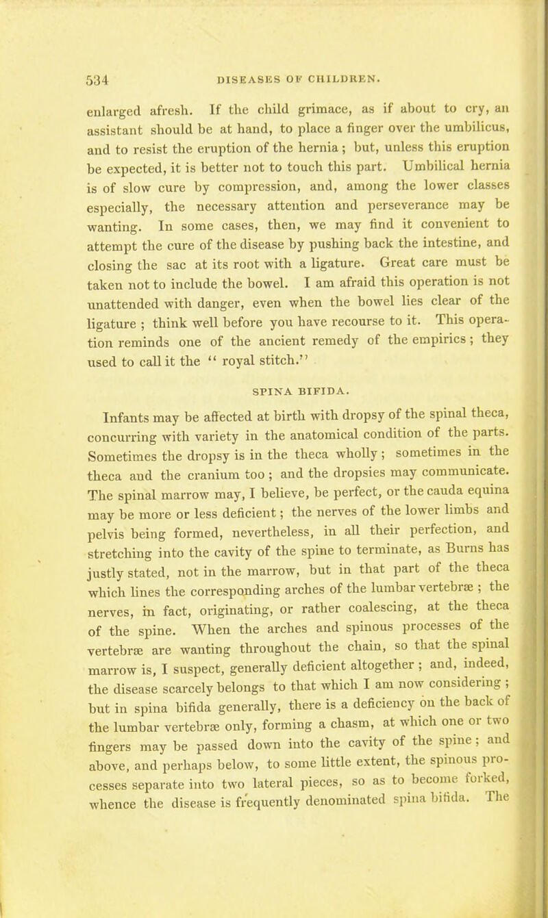 enlarged afresh. If the child grimace, as if about to cry, an assistant should be at hand, to place a finger over the umbilicus, and to resist the eruption of the hernia; but, unless this eruption be expected, it is better not to touch this part. Umbilical hernia is of slow cure by compression, and, among the lower classes especially, the necessary attention and perseverance may be wanting. In some cases, then, we may find it convenient to attempt the cure of the disease by pushing back the intestine, and closing the sac at its root with a ligature. Great care must be taken not to include the bowel. I am afraid this operation is not unattended with danger, even when the howel lies clear of the ligature ; think well before you have recourse to it. This opera- tion reminds one of the ancient remedy of the empirics; they used to call it the  royal stitch. SPINA BIFIDA. Infants may be affected at birth with dropsy of the spinal theca, concurring with variety in the anatomical condition of the parts. Sometimes the dropsy is in the theca wholly ; sometimes in the theca and the cranium too ; and the dropsies may communicate. The spinal marrow may, I believe, be perfect, or the cauda equina may be more or less deficient; the nerves of the lower limbs and pelvis being formed, nevertheless, in all their perfection, and stretching into the cavity of the spine to terminate, as Burns has justly stated, not in the marrow, but in that part of the theca which lines the corresponding arches of the lumbar vertebrae ; the nerves, in fact, originating, or rather coalescing, at the theca of the spine. When the arches and spinous processes of the vertebra are wanting throughout the chain, so that the spinal marrow is, I suspect, generally deficient altogether ; and, indeed, the disease scarcely belongs to that which I am now considering ; hut in spina bifida generally, there is a deficiency on the back of the lumbar vertebra? only, forming a chasm, at which one or two fingers may be passed down into the cavity of the spine; and above, and perhaps below, to some little extent, the spinous pro- cesses separate into two lateral pieces, so as to become forked, whence the disease is frequently denominated spina bifida. The